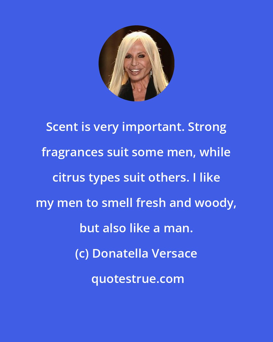 Donatella Versace: Scent is very important. Strong fragrances suit some men, while citrus types suit others. I like my men to smell fresh and woody, but also like a man.