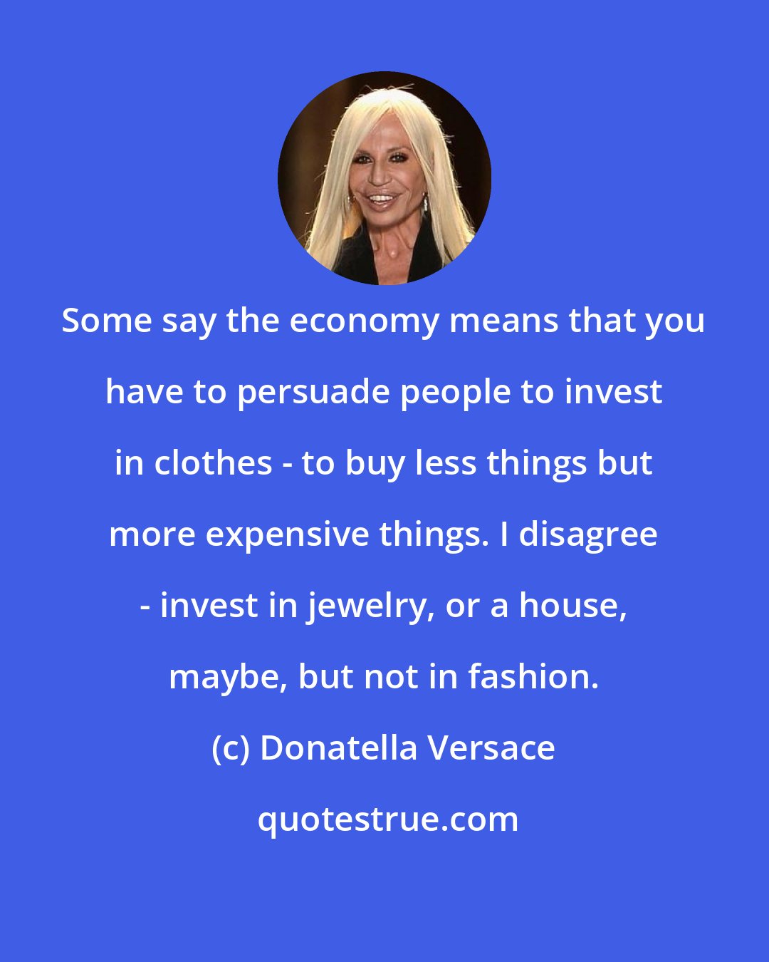 Donatella Versace: Some say the economy means that you have to persuade people to invest in clothes - to buy less things but more expensive things. I disagree - invest in jewelry, or a house, maybe, but not in fashion.