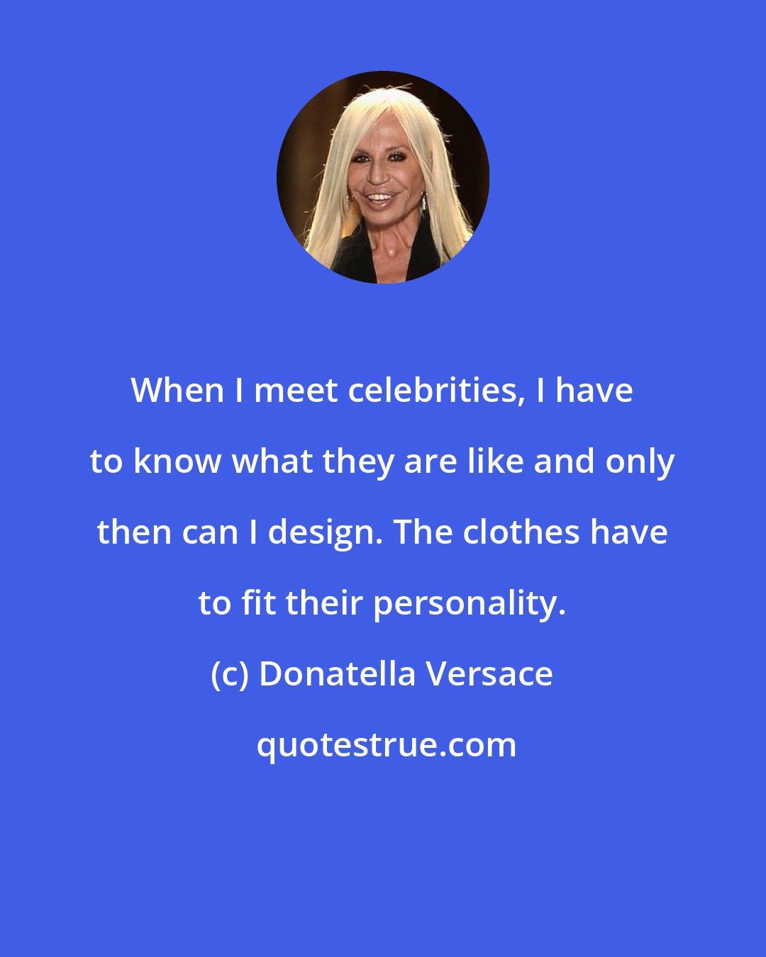 Donatella Versace: When I meet celebrities, I have to know what they are like and only then can I design. The clothes have to fit their personality.