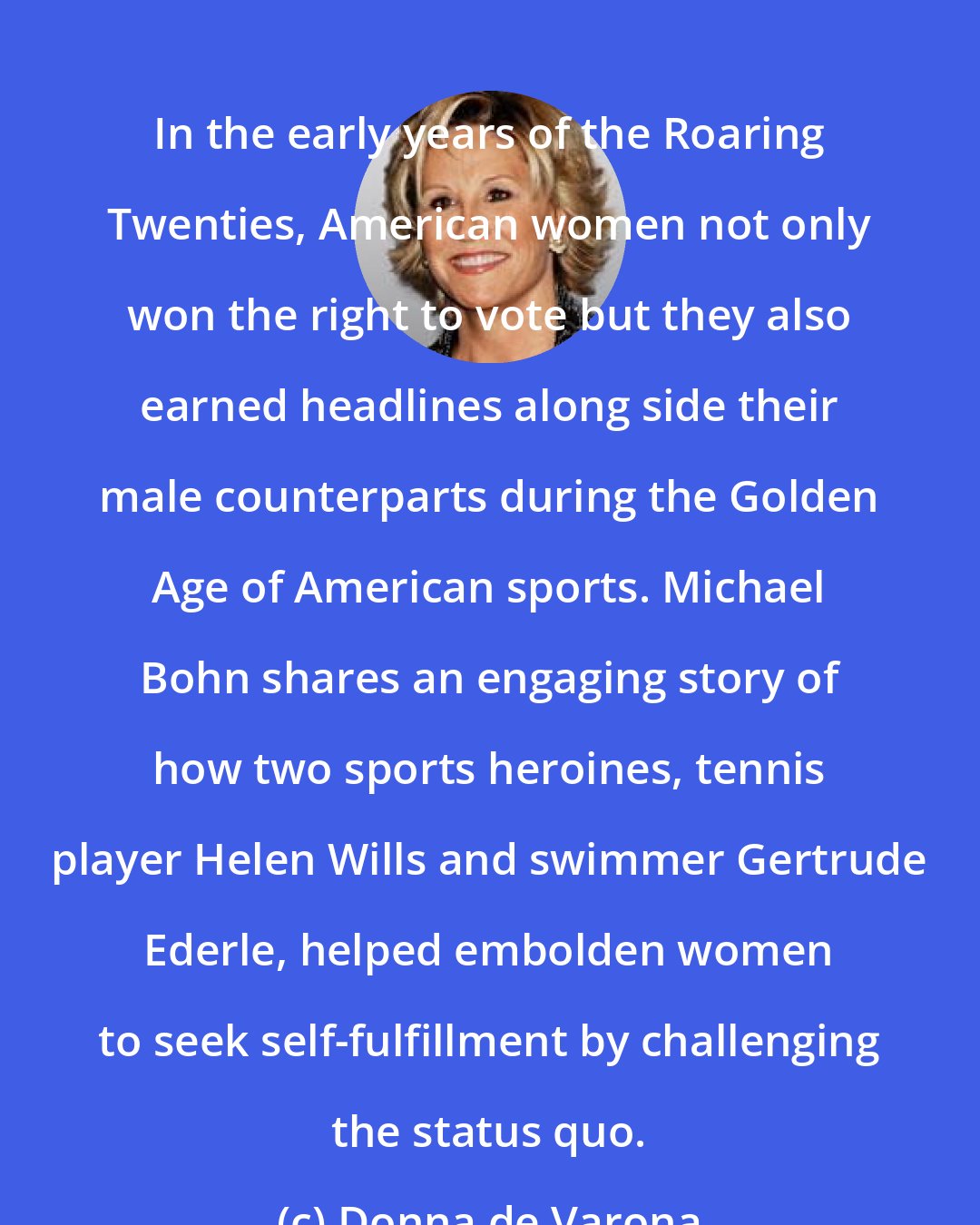 Donna de Varona: In the early years of the Roaring Twenties, American women not only won the right to vote but they also earned headlines along side their male counterparts during the Golden Age of American sports. Michael Bohn shares an engaging story of how two sports heroines, tennis player Helen Wills and swimmer Gertrude Ederle, helped embolden women to seek self-fulfillment by challenging the status quo.