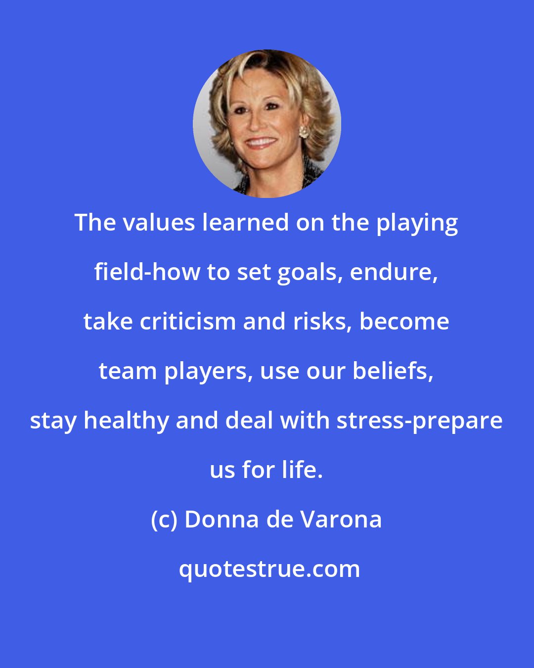 Donna de Varona: The values learned on the playing field-how to set goals, endure, take criticism and risks, become team players, use our beliefs, stay healthy and deal with stress-prepare us for life.