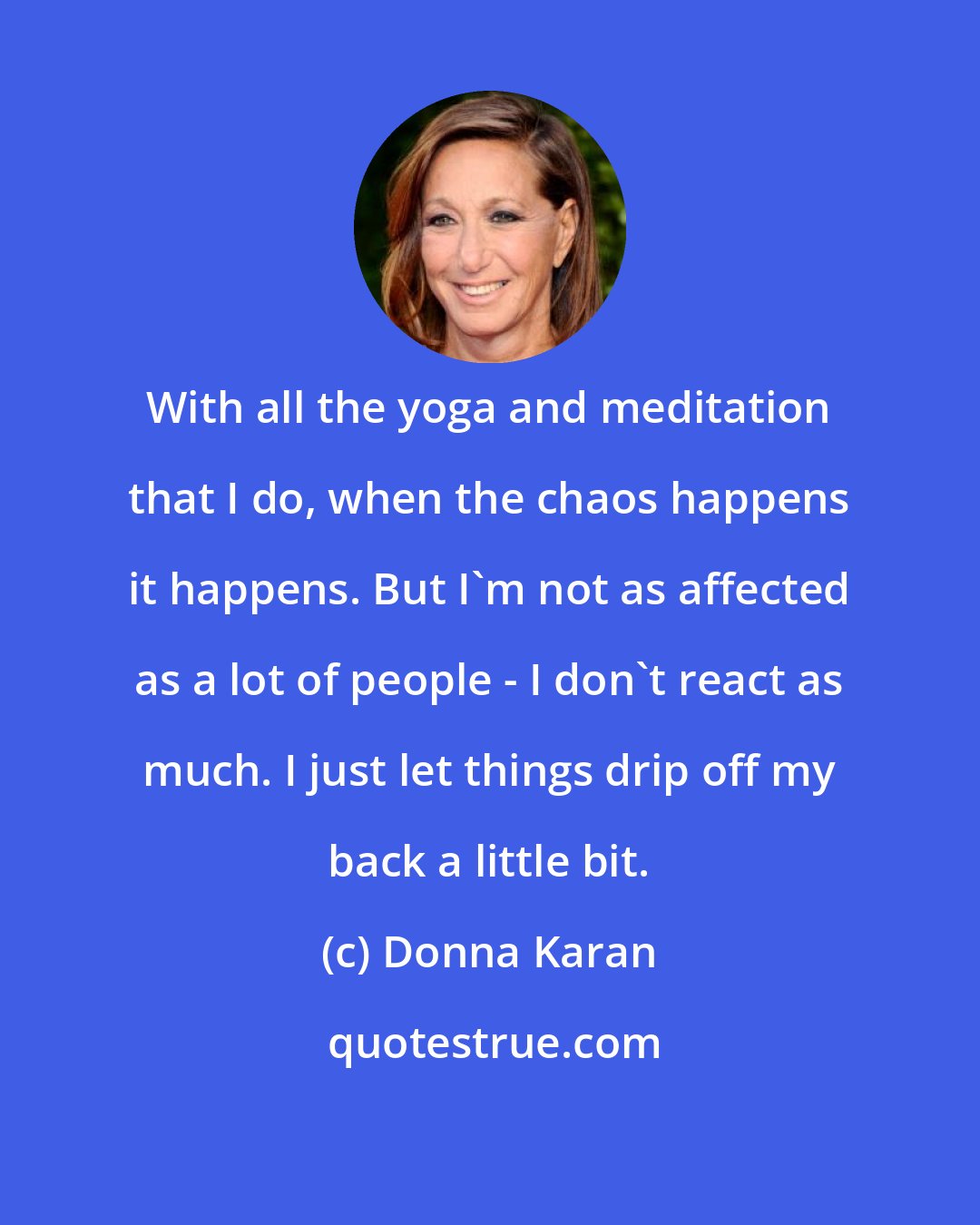 Donna Karan: With all the yoga and meditation that I do, when the chaos happens it happens. But I'm not as affected as a lot of people - I don't react as much. I just let things drip off my back a little bit.