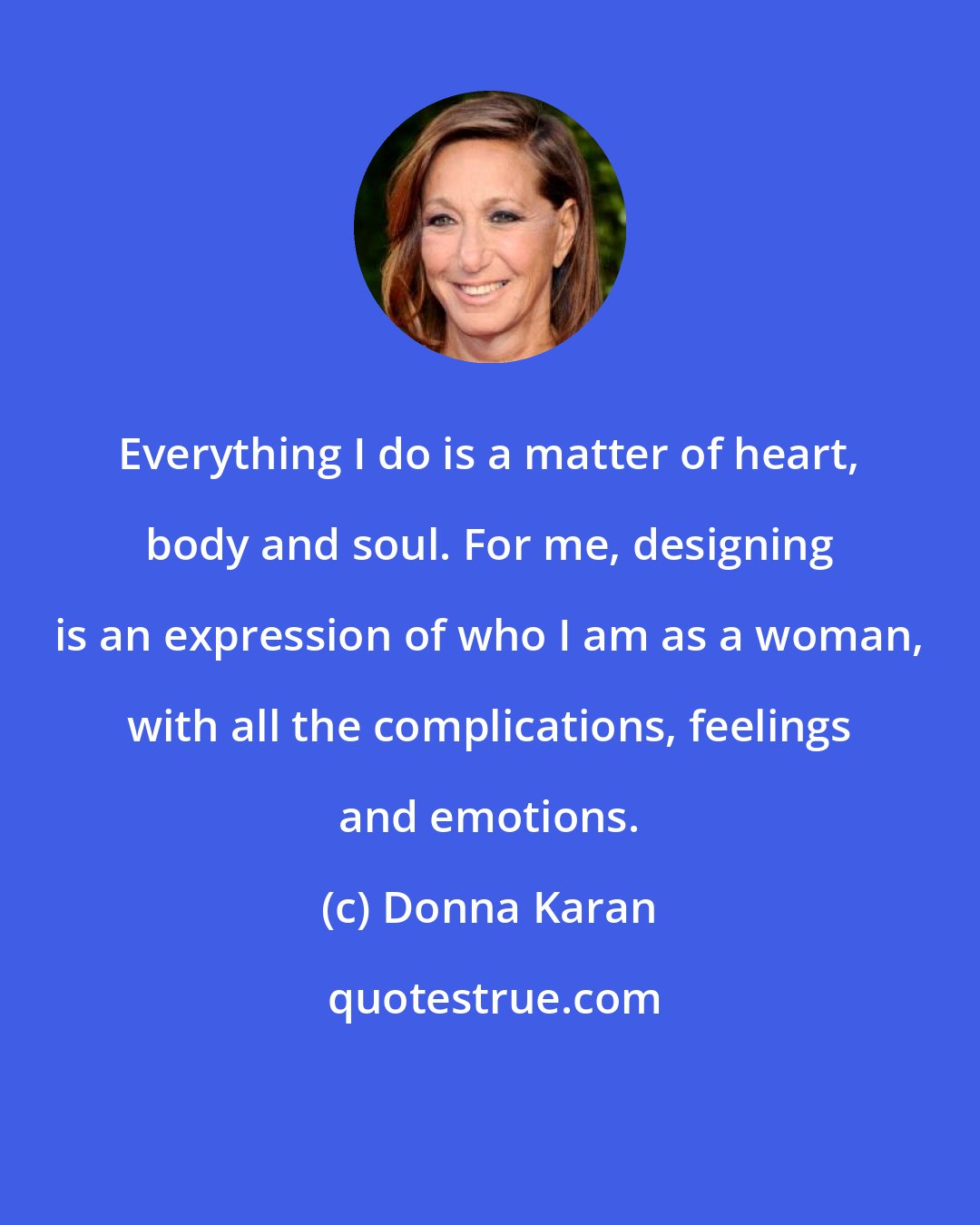 Donna Karan: Everything I do is a matter of heart, body and soul. For me, designing is an expression of who I am as a woman, with all the complications, feelings and emotions.