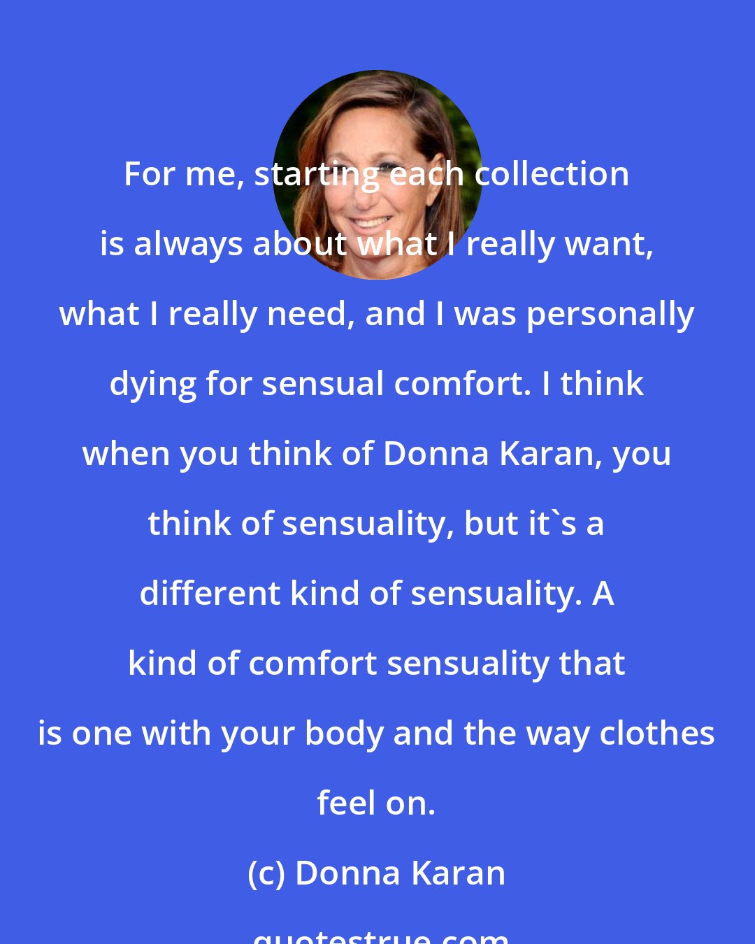 Donna Karan: For me, starting each collection is always about what I really want, what I really need, and I was personally dying for sensual comfort. I think when you think of Donna Karan, you think of sensuality, but it's a different kind of sensuality. A kind of comfort sensuality that is one with your body and the way clothes feel on.