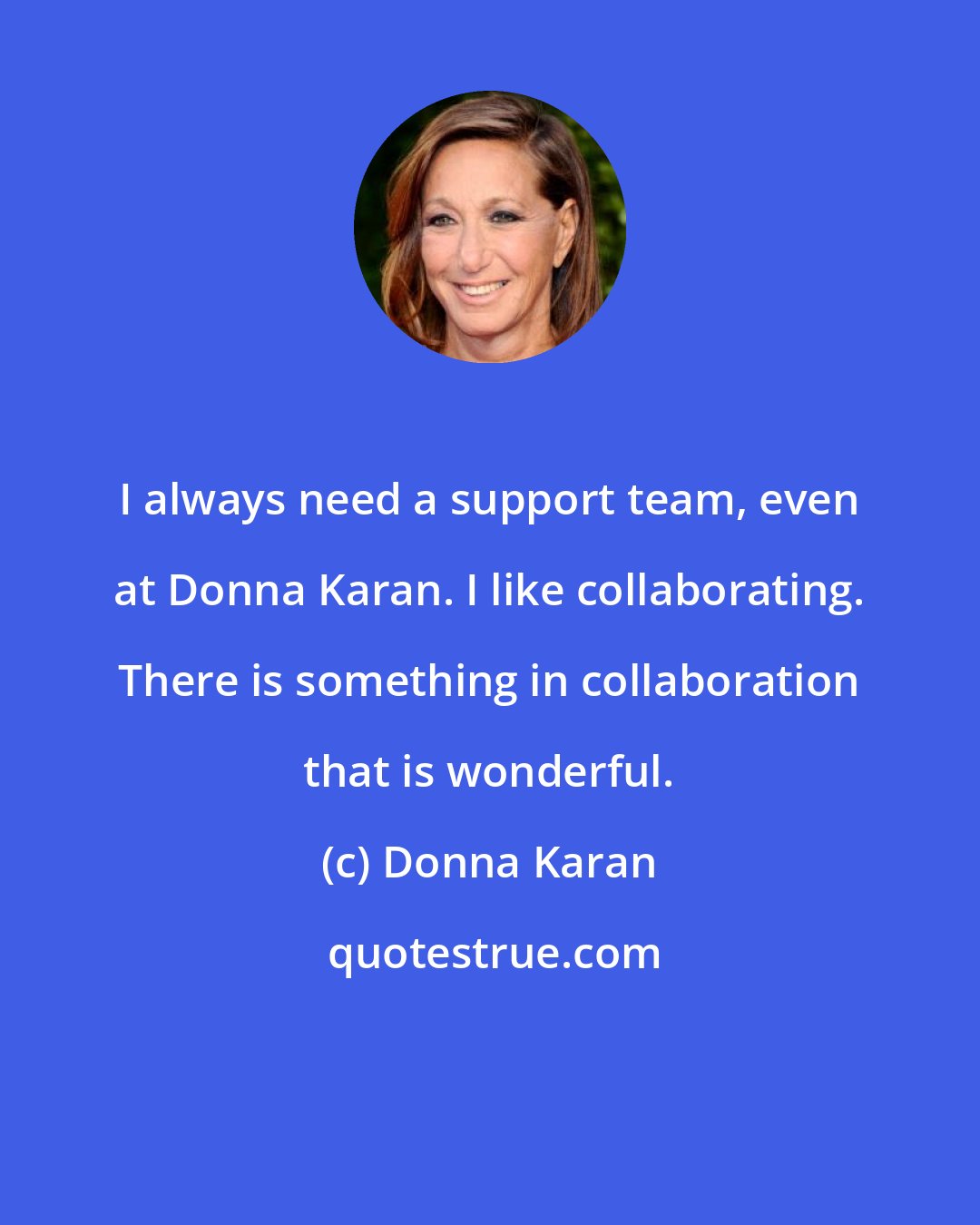 Donna Karan: I always need a support team, even at Donna Karan. I like collaborating. There is something in collaboration that is wonderful.