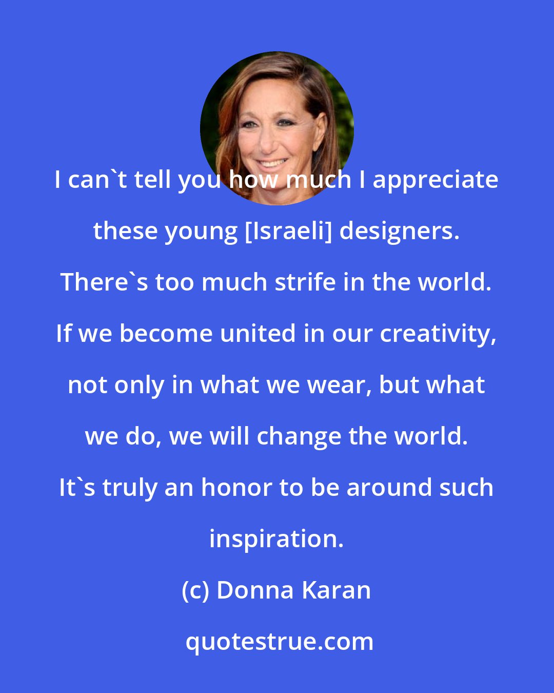 Donna Karan: I can't tell you how much I appreciate these young [Israeli] designers. There's too much strife in the world. If we become united in our creativity, not only in what we wear, but what we do, we will change the world. It's truly an honor to be around such inspiration.