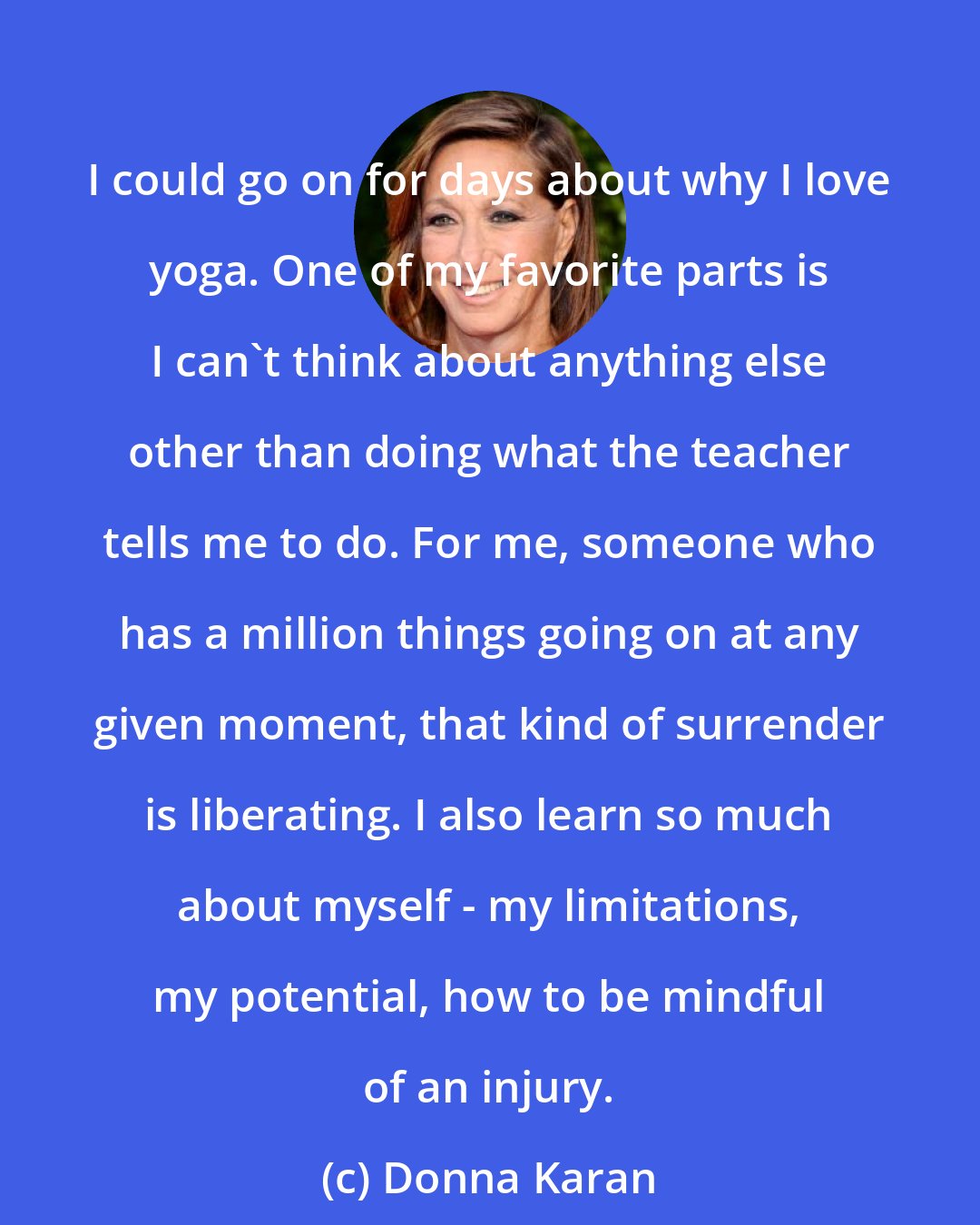 Donna Karan: I could go on for days about why I love yoga. One of my favorite parts is I can't think about anything else other than doing what the teacher tells me to do. For me, someone who has a million things going on at any given moment, that kind of surrender is liberating. I also learn so much about myself - my limitations, my potential, how to be mindful of an injury.