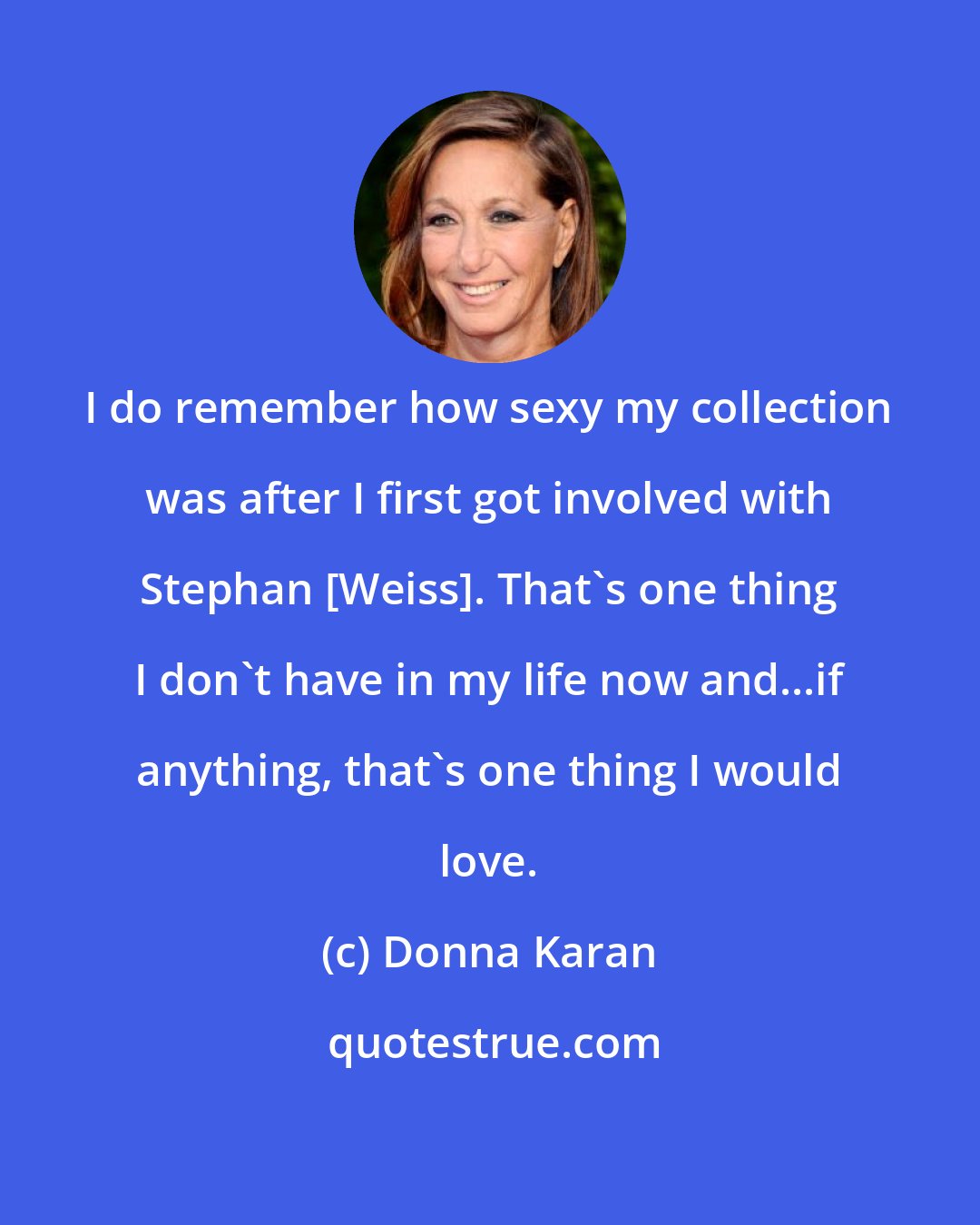 Donna Karan: I do remember how sexy my collection was after I first got involved with Stephan [Weiss]. That's one thing I don't have in my life now and...if anything, that's one thing I would love.