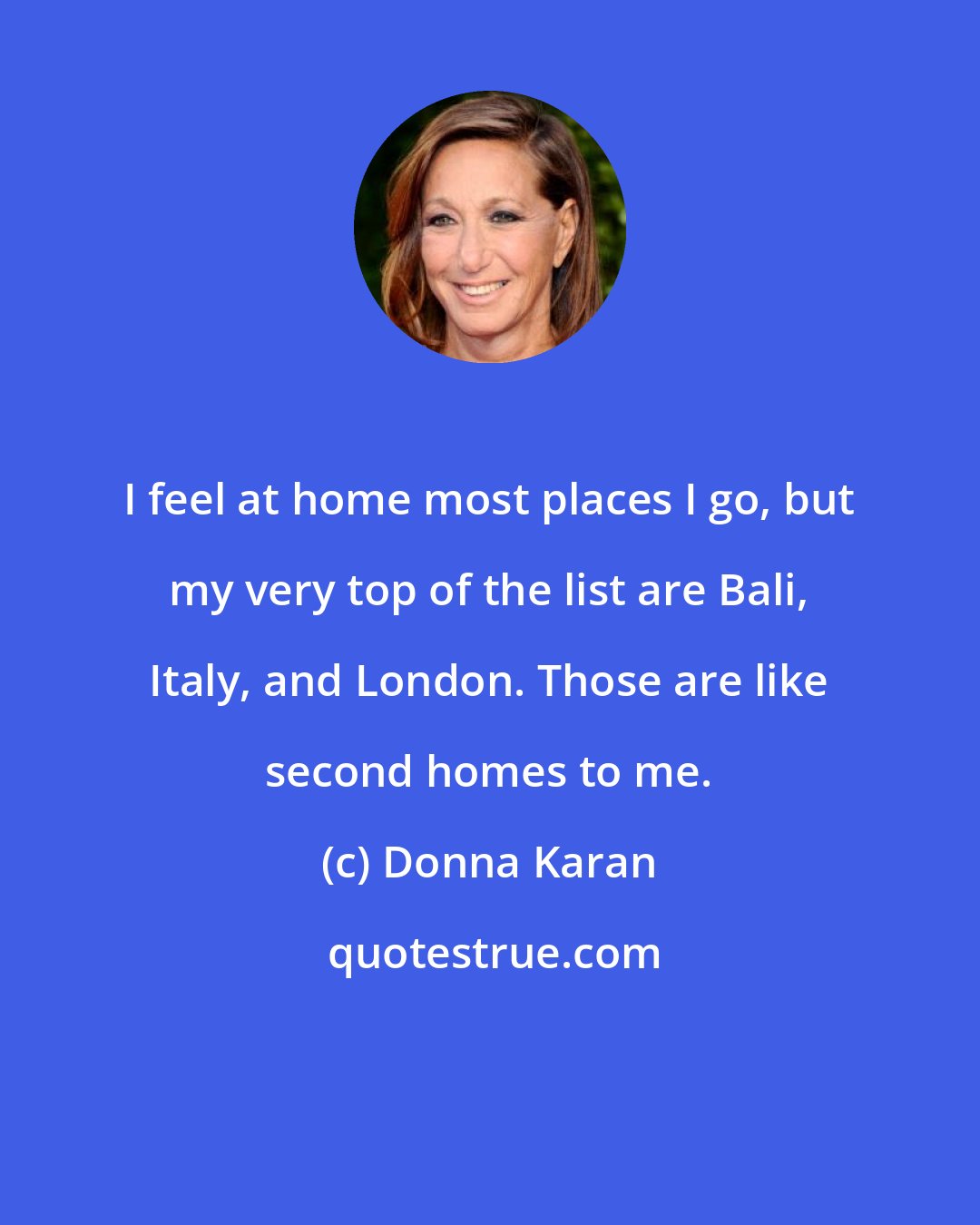 Donna Karan: I feel at home most places I go, but my very top of the list are Bali, Italy, and London. Those are like second homes to me.