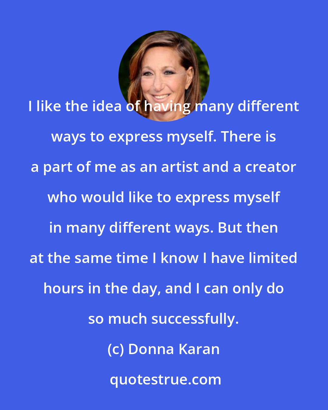 Donna Karan: I like the idea of having many different ways to express myself. There is a part of me as an artist and a creator who would like to express myself in many different ways. But then at the same time I know I have limited hours in the day, and I can only do so much successfully.