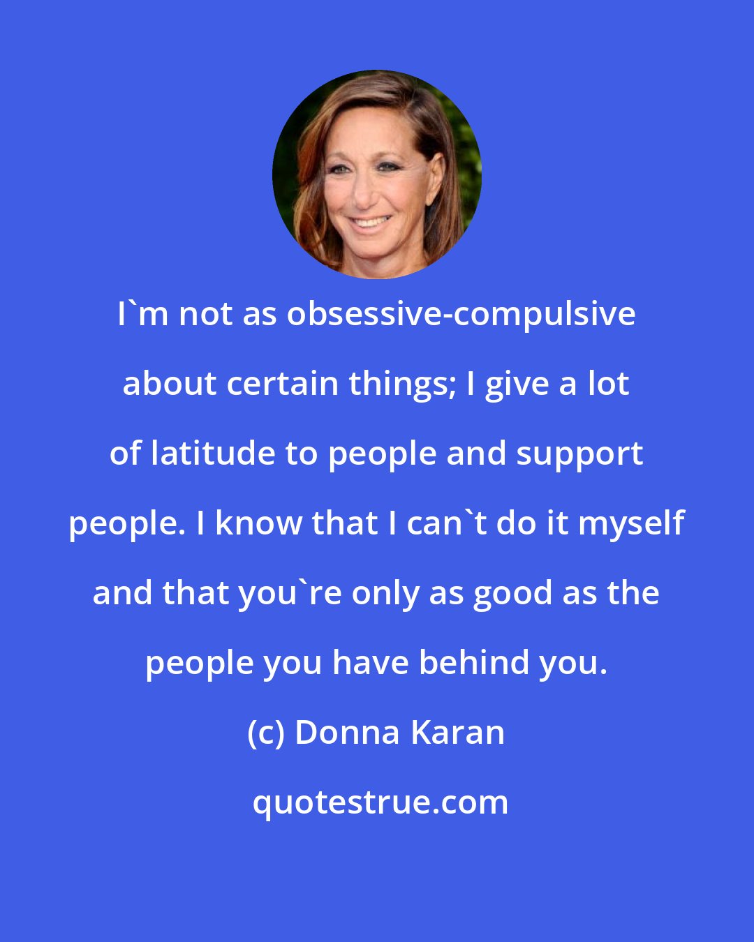 Donna Karan: I'm not as obsessive-compulsive about certain things; I give a lot of latitude to people and support people. I know that I can't do it myself and that you're only as good as the people you have behind you.