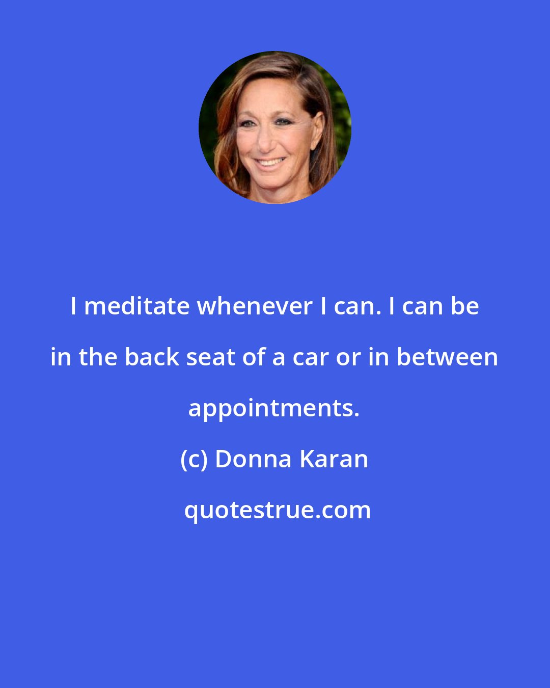 Donna Karan: I meditate whenever I can. I can be in the back seat of a car or in between appointments.