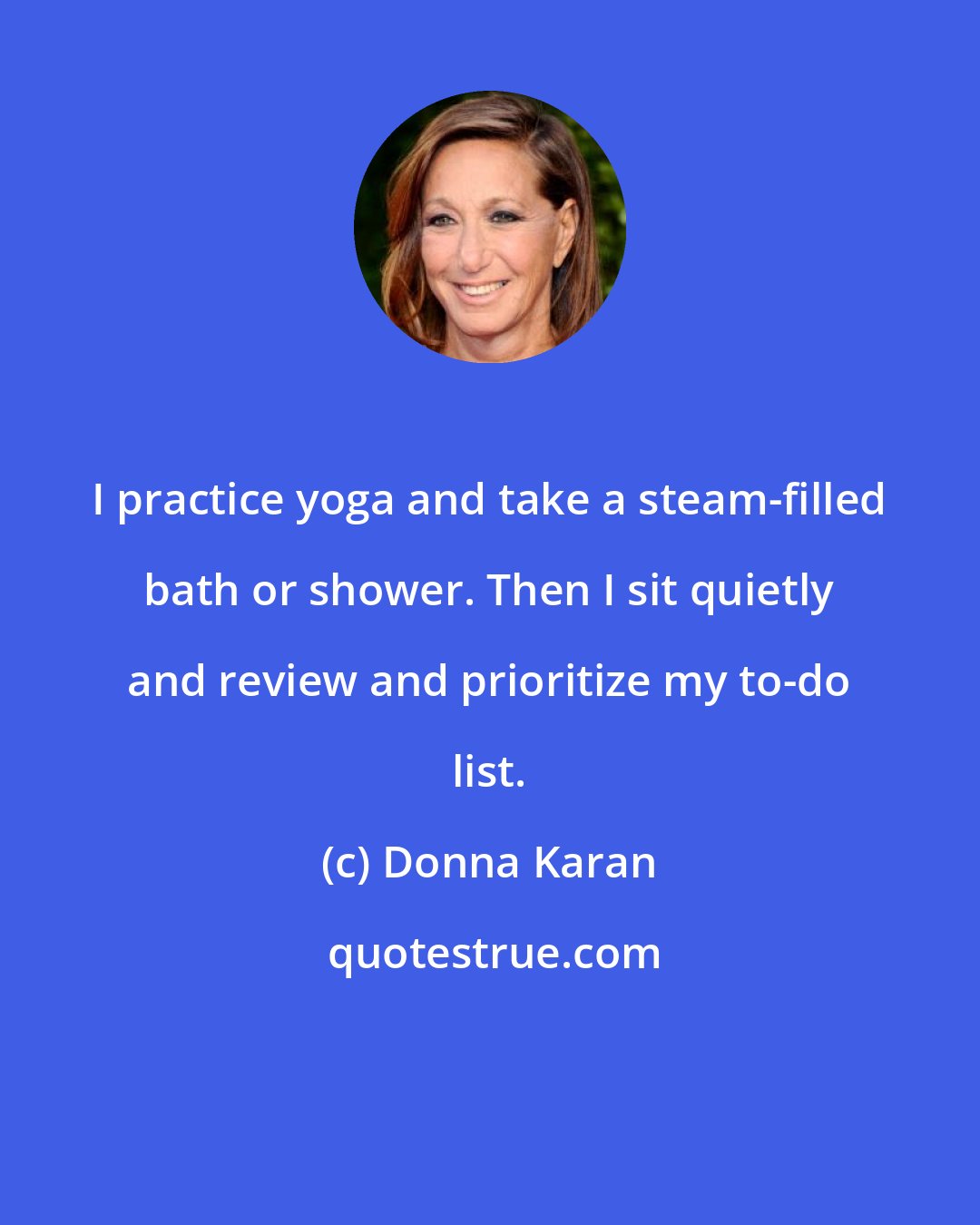 Donna Karan: I practice yoga and take a steam-filled bath or shower. Then I sit quietly and review and prioritize my to-do list.