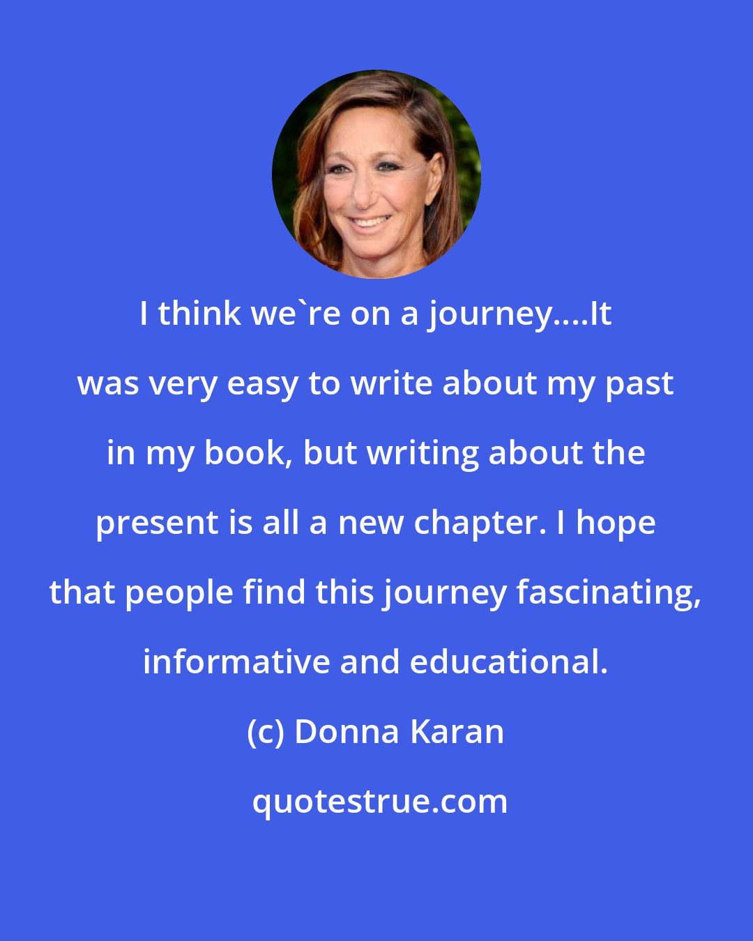 Donna Karan: I think we're on a journey....It was very easy to write about my past in my book, but writing about the present is all a new chapter. I hope that people find this journey fascinating, informative and educational.