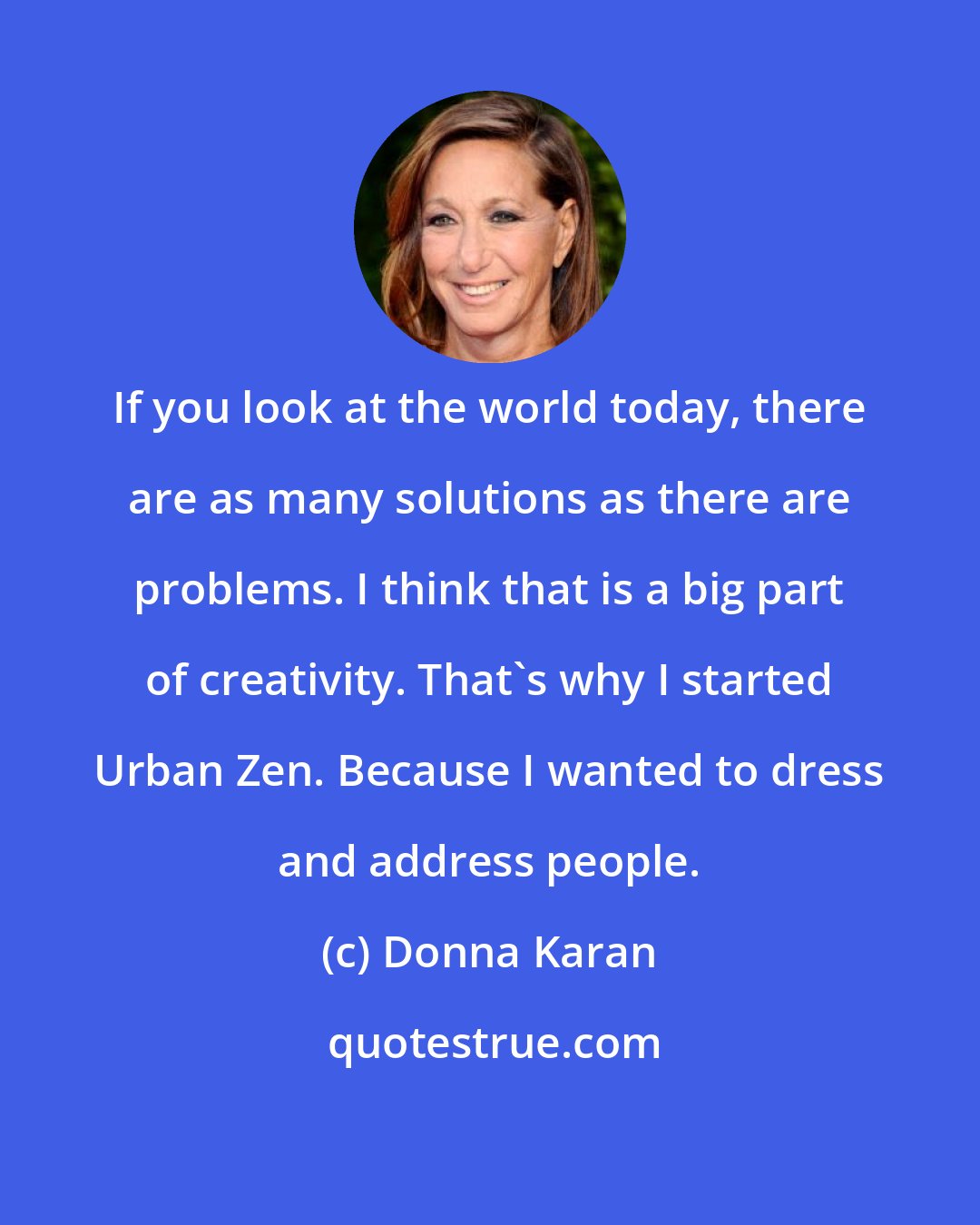 Donna Karan: If you look at the world today, there are as many solutions as there are problems. I think that is a big part of creativity. That's why I started Urban Zen. Because I wanted to dress and address people.