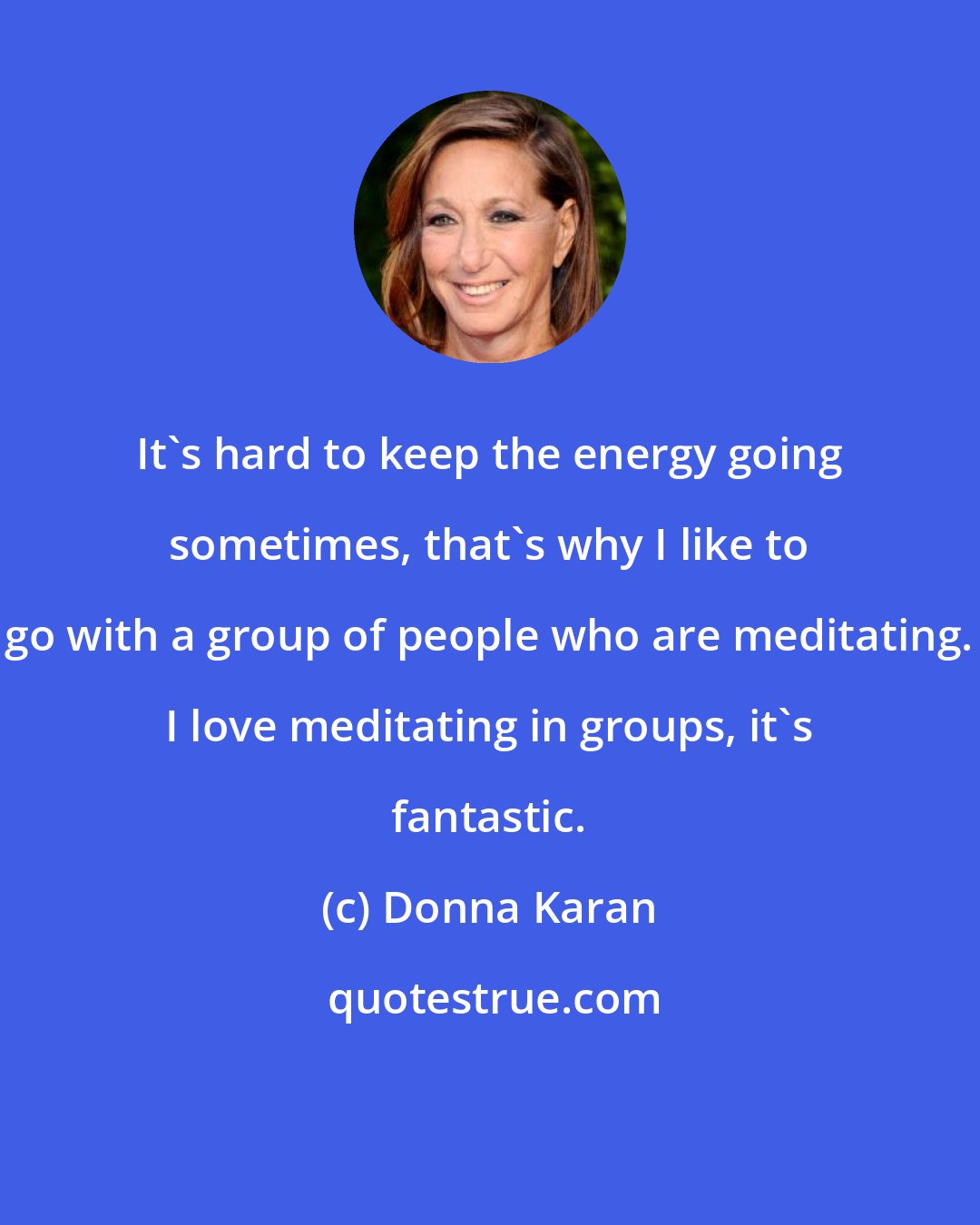 Donna Karan: It's hard to keep the energy going sometimes, that's why I like to go with a group of people who are meditating. I love meditating in groups, it's fantastic.