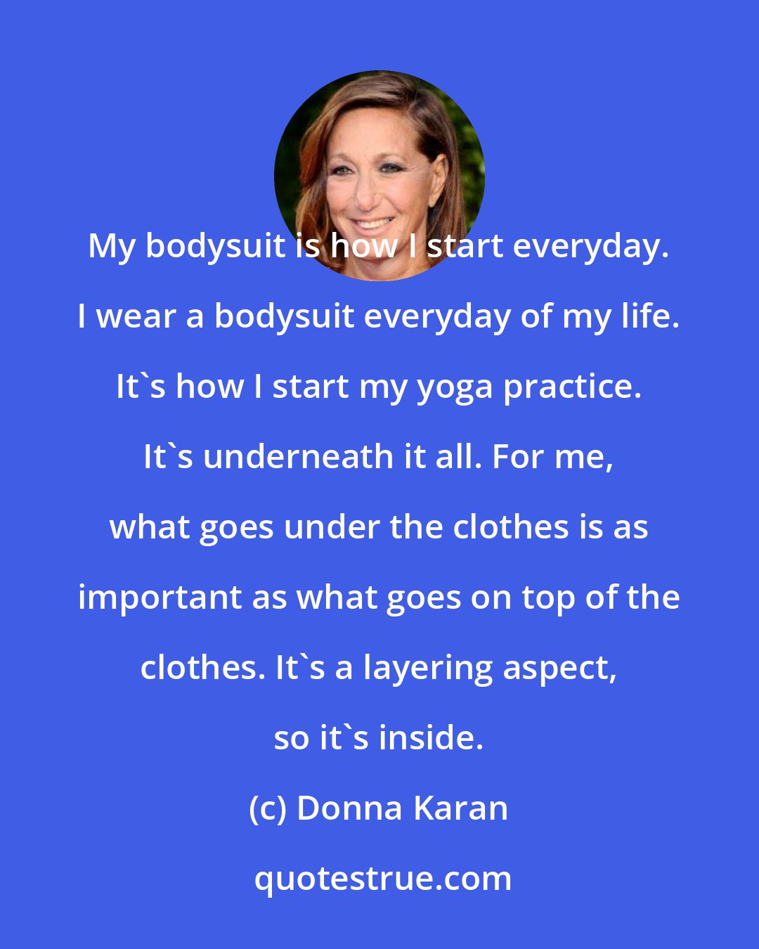 Donna Karan: My bodysuit is how I start everyday. I wear a bodysuit everyday of my life. It's how I start my yoga practice. It's underneath it all. For me, what goes under the clothes is as important as what goes on top of the clothes. It's a layering aspect, so it's inside.