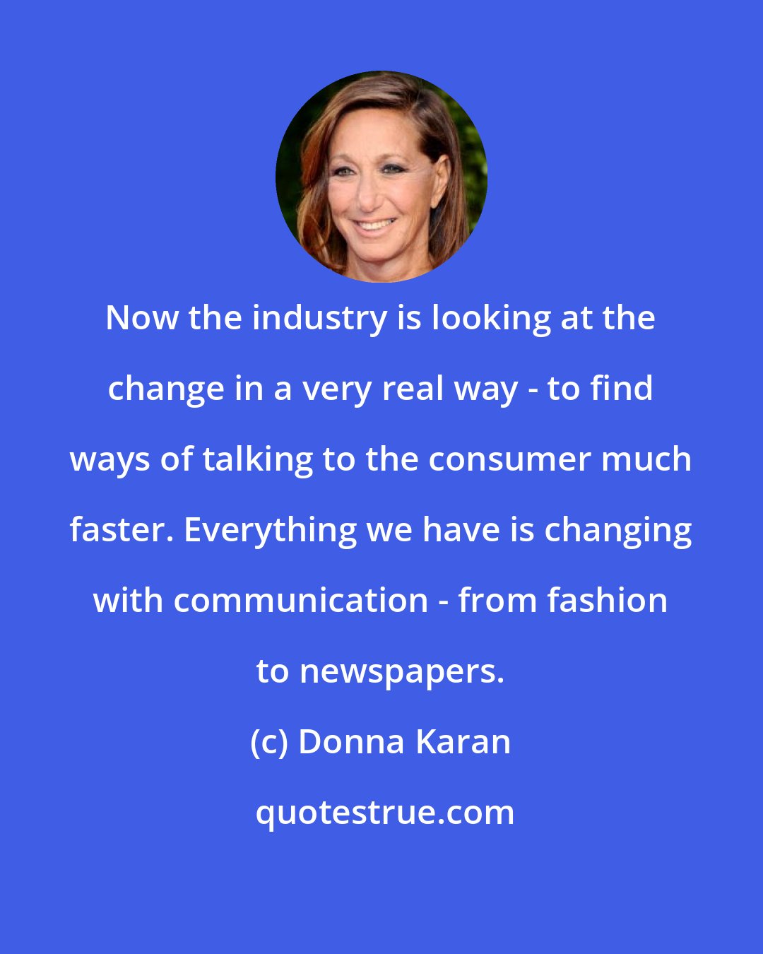 Donna Karan: Now the industry is looking at the change in a very real way - to find ways of talking to the consumer much faster. Everything we have is changing with communication - from fashion to newspapers.