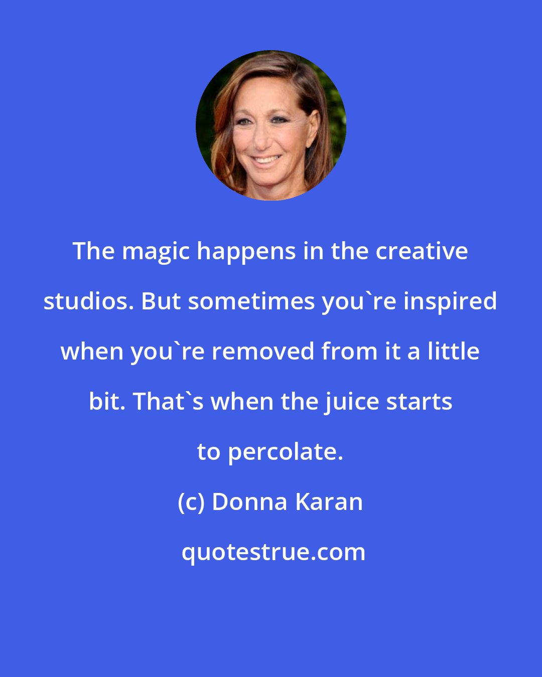 Donna Karan: The magic happens in the creative studios. But sometimes you're inspired when you're removed from it a little bit. That's when the juice starts to percolate.