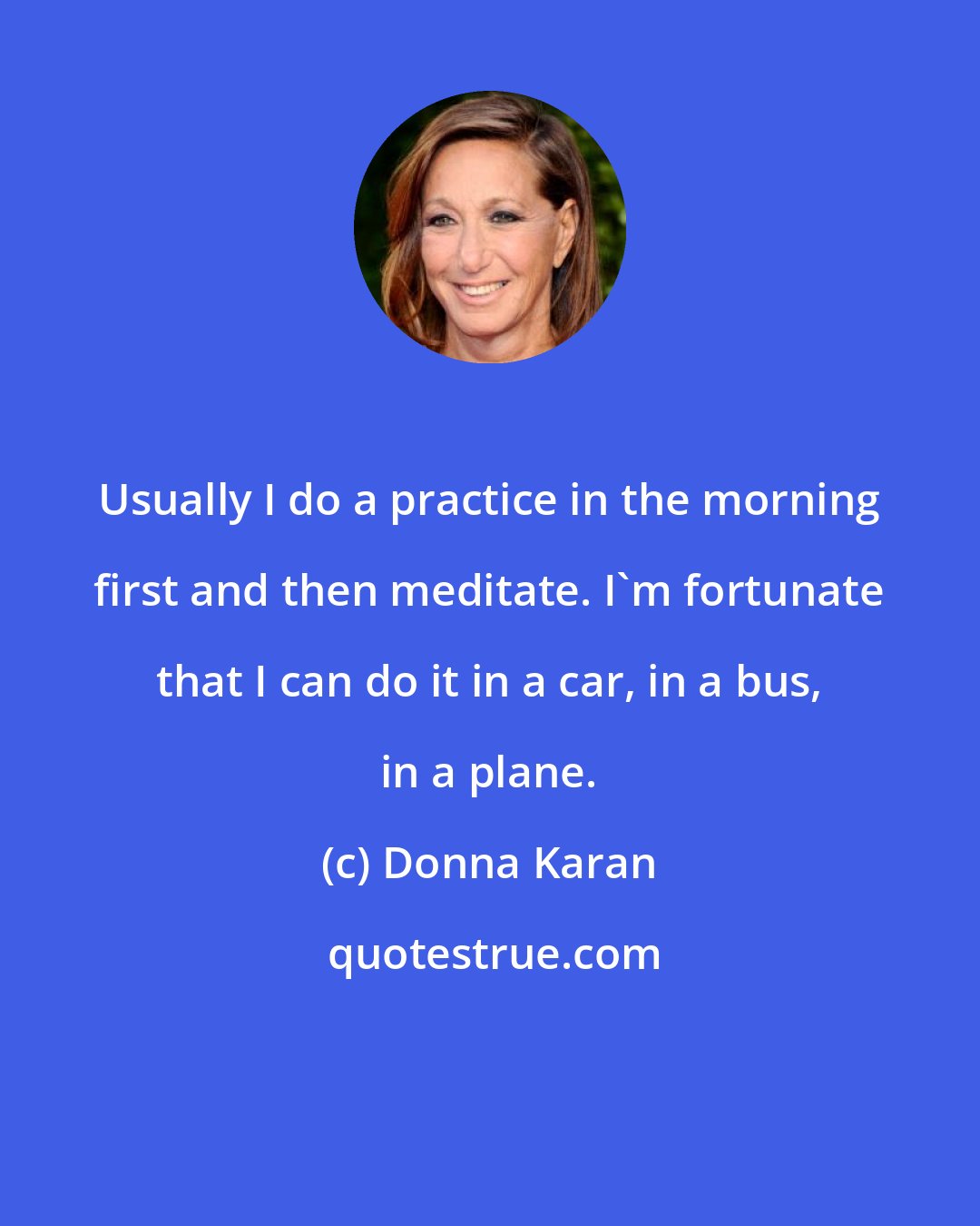 Donna Karan: Usually I do a practice in the morning first and then meditate. I'm fortunate that I can do it in a car, in a bus, in a plane.