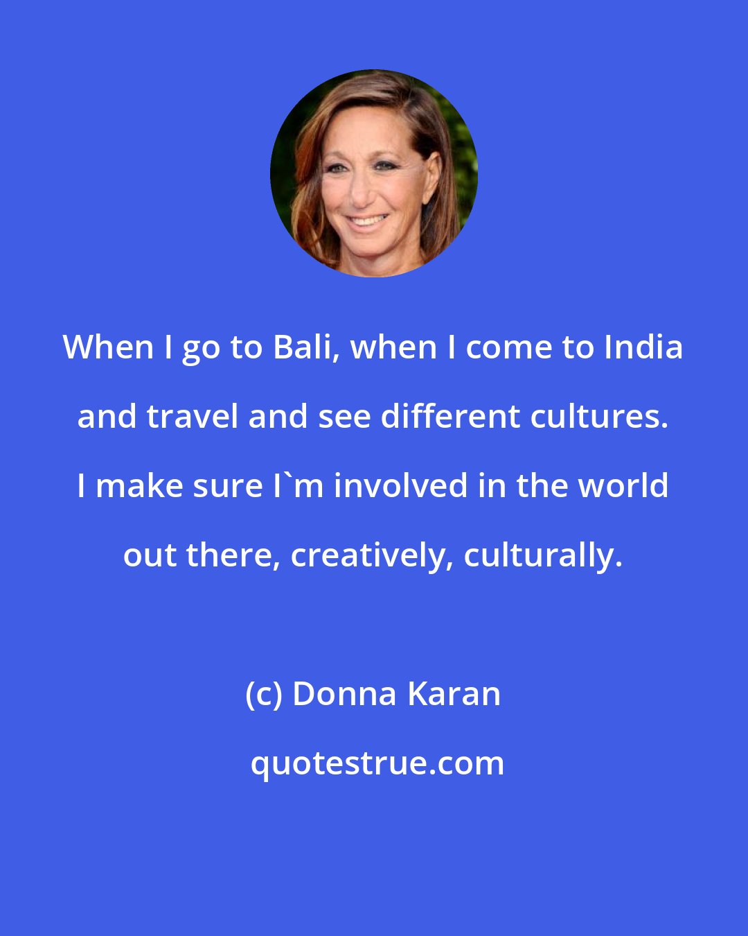Donna Karan: When I go to Bali, when I come to India and travel and see different cultures. I make sure I'm involved in the world out there, creatively, culturally.