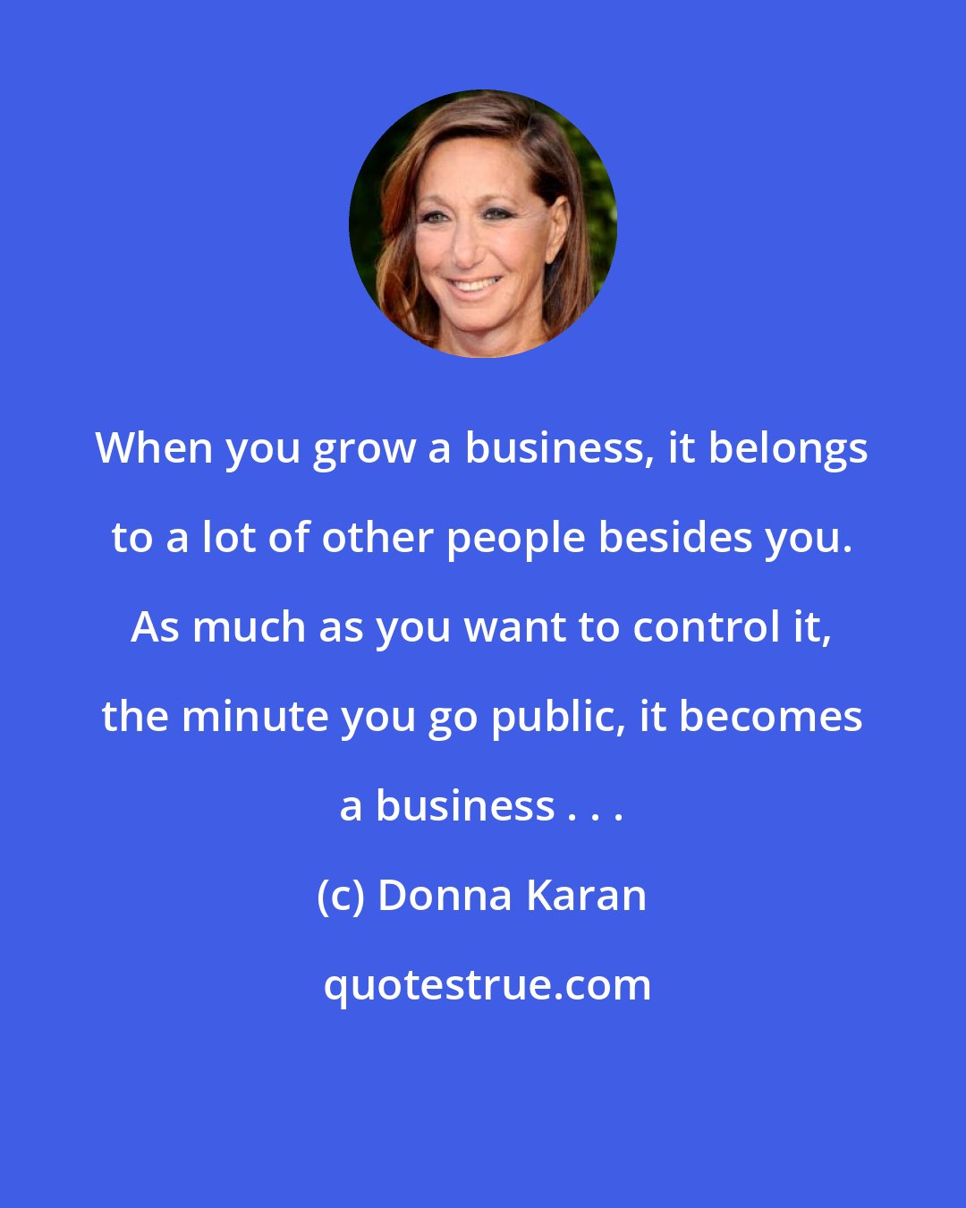 Donna Karan: When you grow a business, it belongs to a lot of other people besides you. As much as you want to control it, the minute you go public, it becomes a business . . .