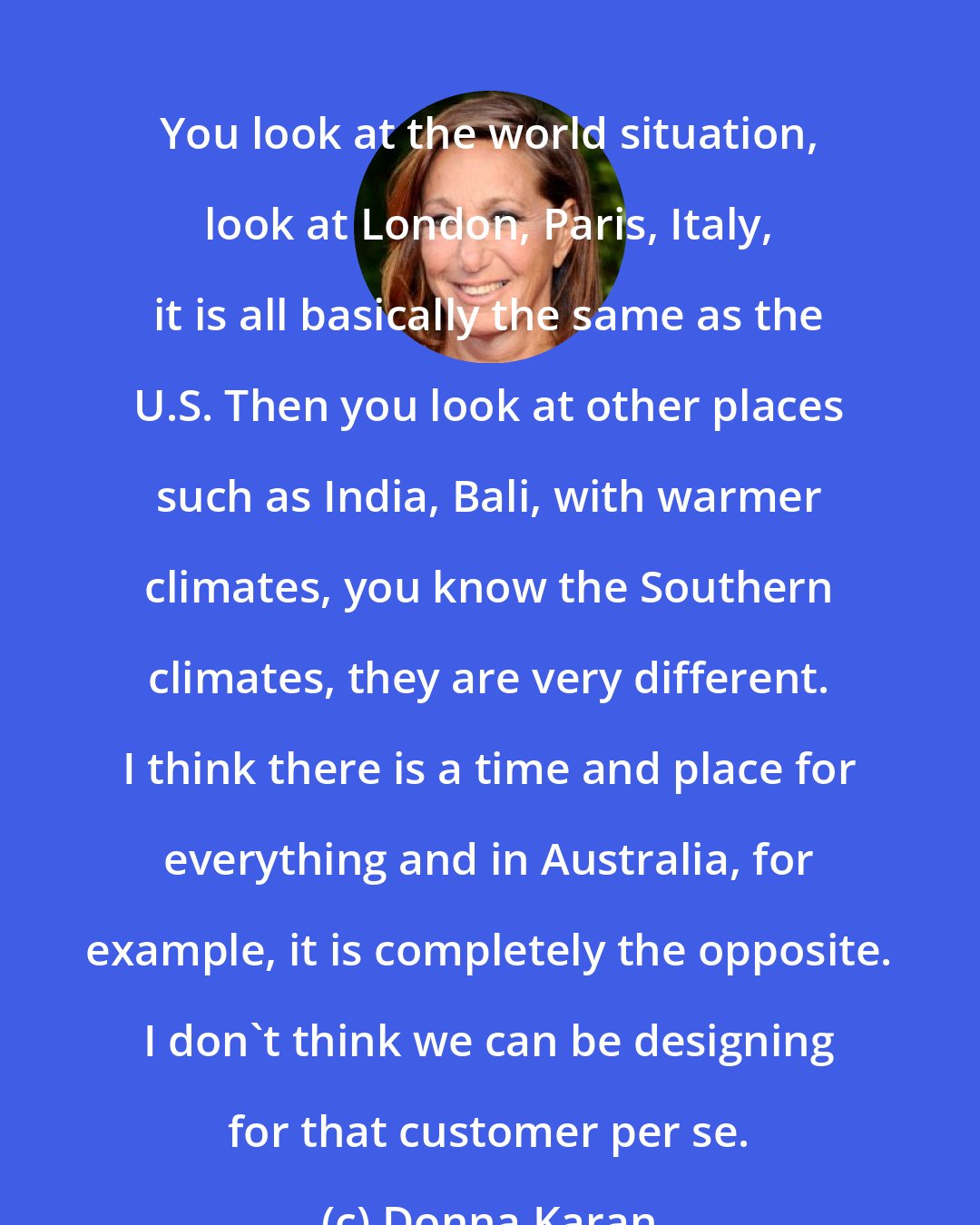 Donna Karan: You look at the world situation, look at London, Paris, Italy, it is all basically the same as the U.S. Then you look at other places such as India, Bali, with warmer climates, you know the Southern climates, they are very different. I think there is a time and place for everything and in Australia, for example, it is completely the opposite. I don't think we can be designing for that customer per se.