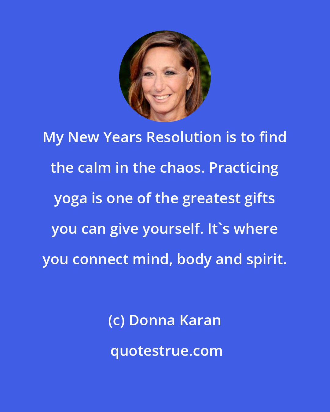 Donna Karan: My New Years Resolution is to find the calm in the chaos. Practicing yoga is one of the greatest gifts you can give yourself. It's where you connect mind, body and spirit.