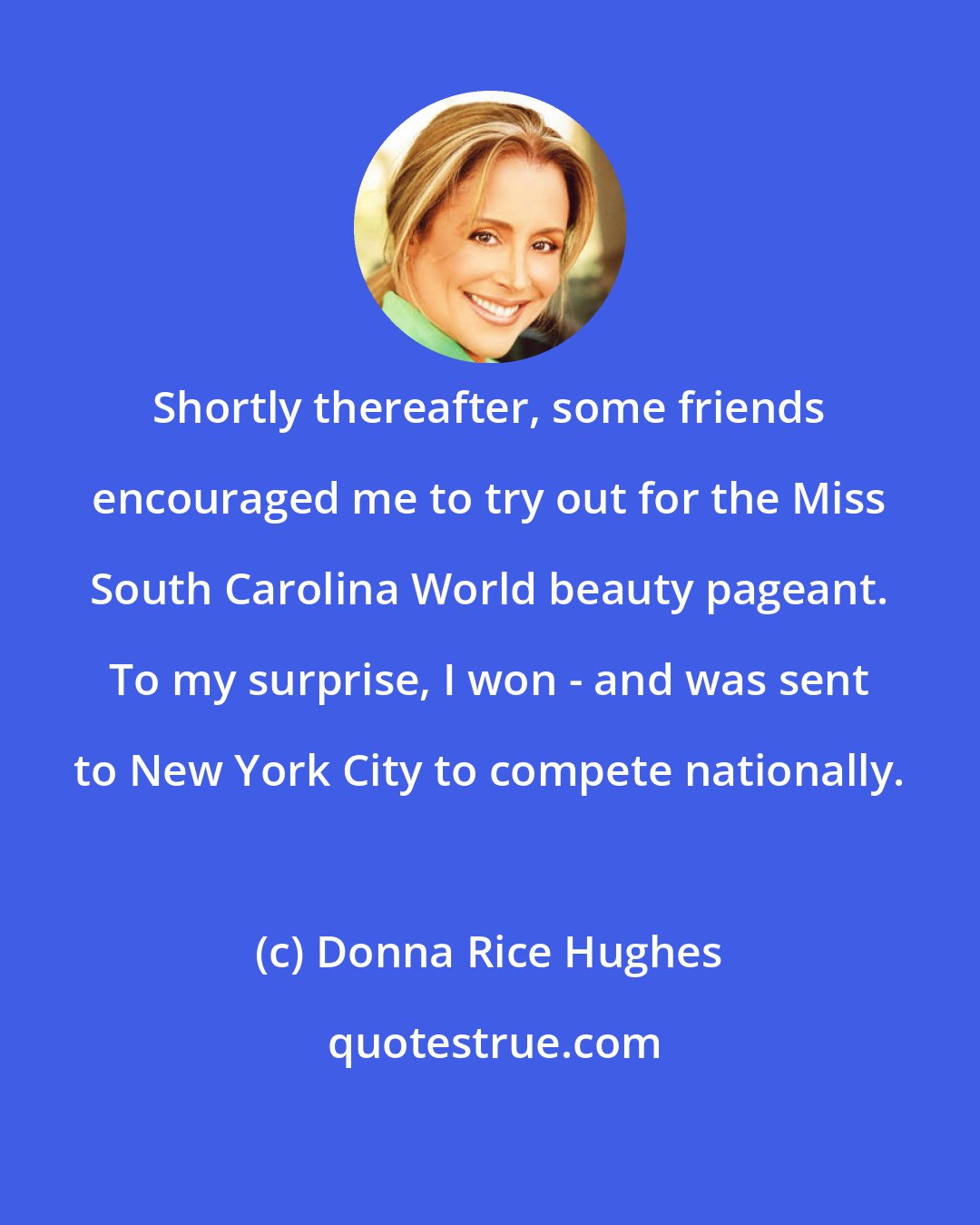 Donna Rice Hughes: Shortly thereafter, some friends encouraged me to try out for the Miss South Carolina World beauty pageant. To my surprise, I won - and was sent to New York City to compete nationally.