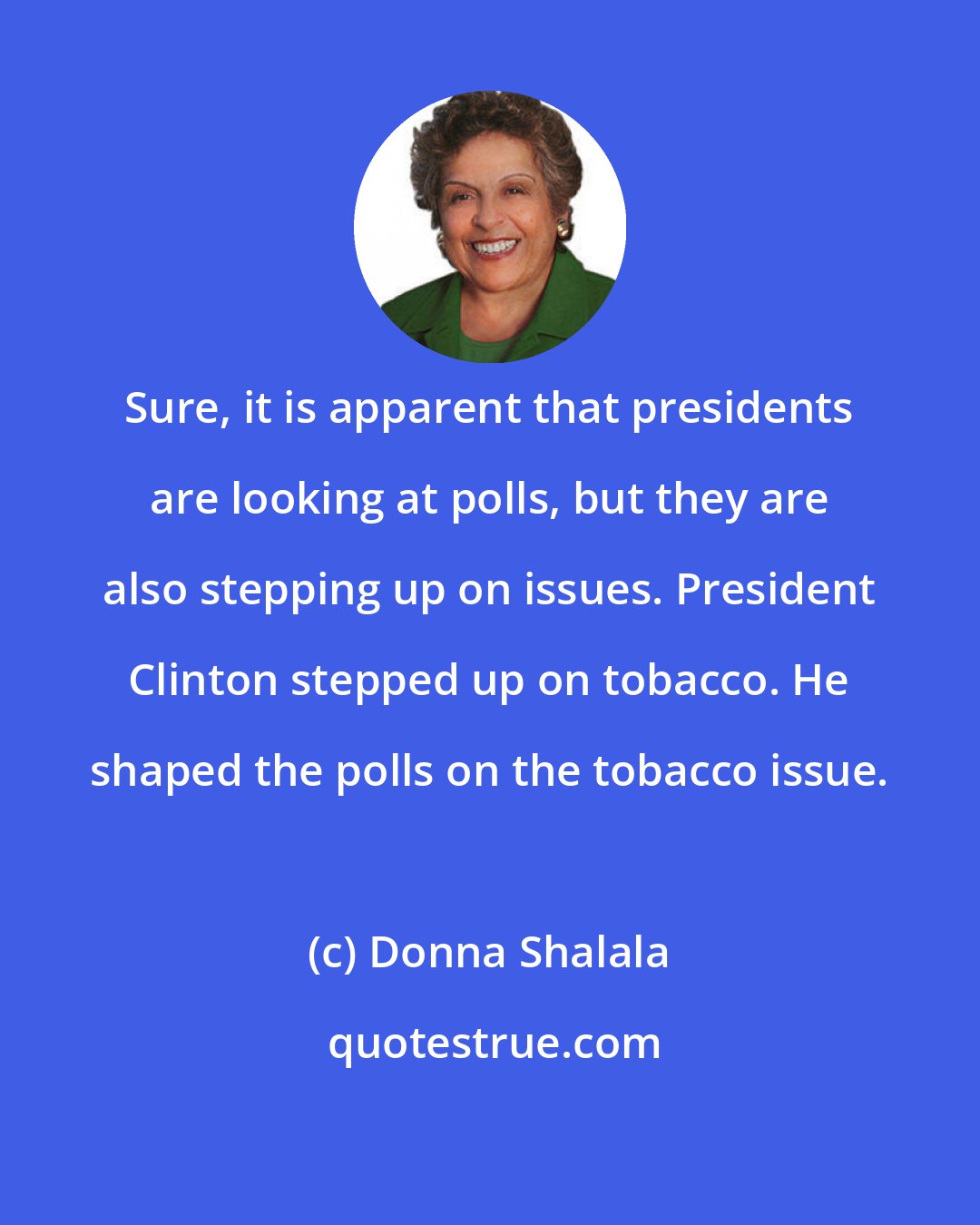 Donna Shalala: Sure, it is apparent that presidents are looking at polls, but they are also stepping up on issues. President Clinton stepped up on tobacco. He shaped the polls on the tobacco issue.