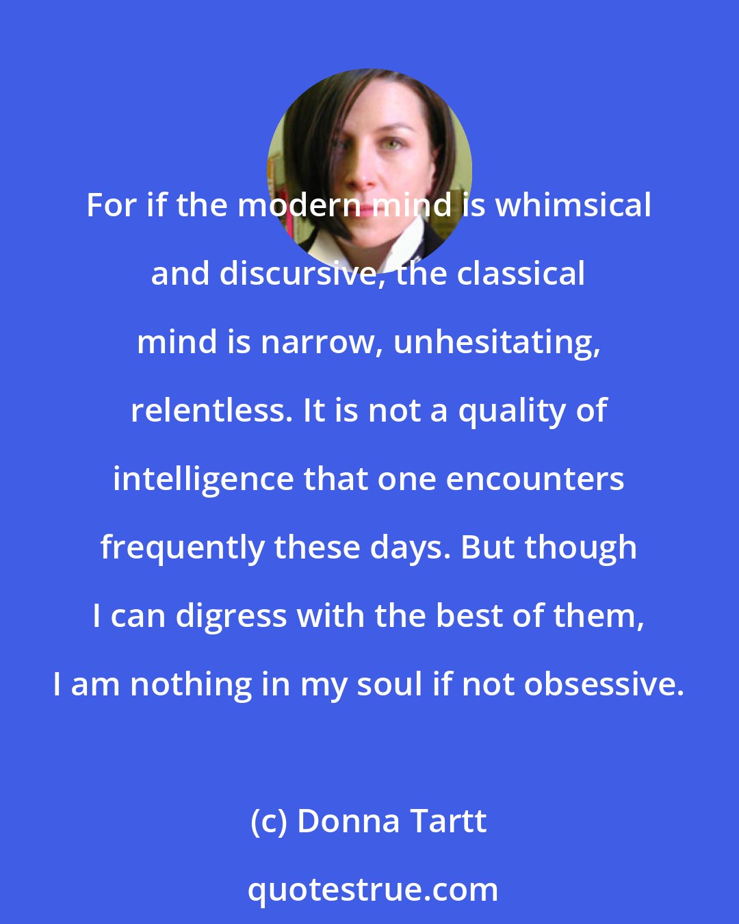 Donna Tartt: For if the modern mind is whimsical and discursive, the classical mind is narrow, unhesitating, relentless. It is not a quality of intelligence that one encounters frequently these days. But though I can digress with the best of them, I am nothing in my soul if not obsessive.