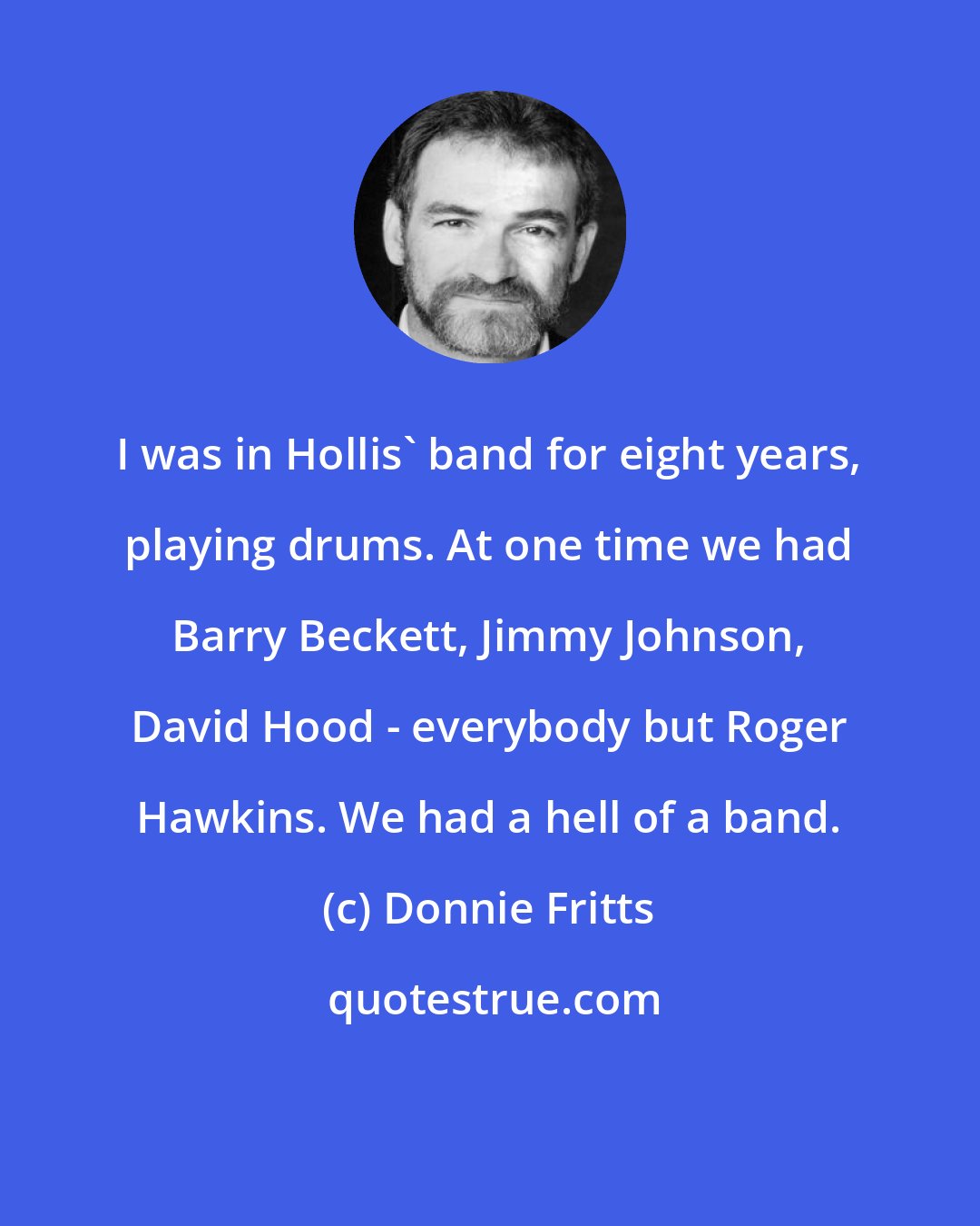 Donnie Fritts: I was in Hollis' band for eight years, playing drums. At one time we had Barry Beckett, Jimmy Johnson, David Hood - everybody but Roger Hawkins. We had a hell of a band.