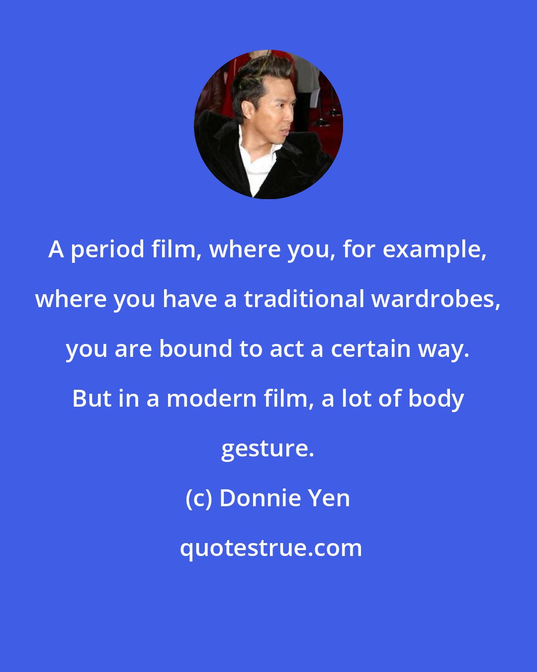 Donnie Yen: A period film, where you, for example, where you have a traditional wardrobes, you are bound to act a certain way. But in a modern film, a lot of body gesture.