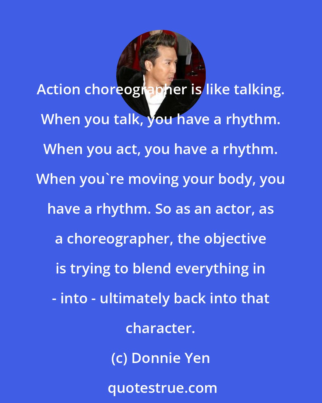 Donnie Yen: Action choreographer is like talking. When you talk, you have a rhythm. When you act, you have a rhythm. When you're moving your body, you have a rhythm. So as an actor, as a choreographer, the objective is trying to blend everything in - into - ultimately back into that character.