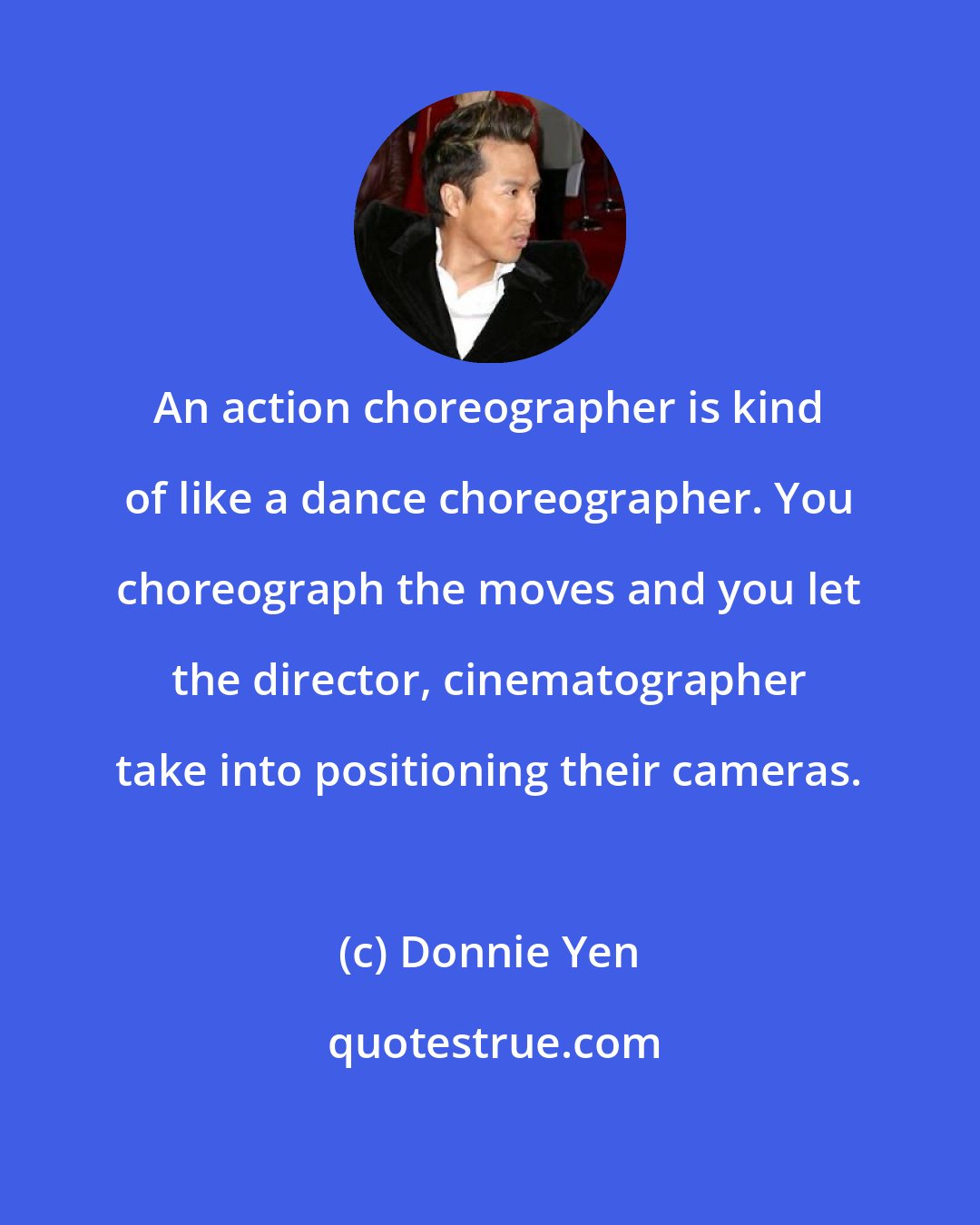 Donnie Yen: An action choreographer is kind of like a dance choreographer. You choreograph the moves and you let the director, cinematographer take into positioning their cameras.