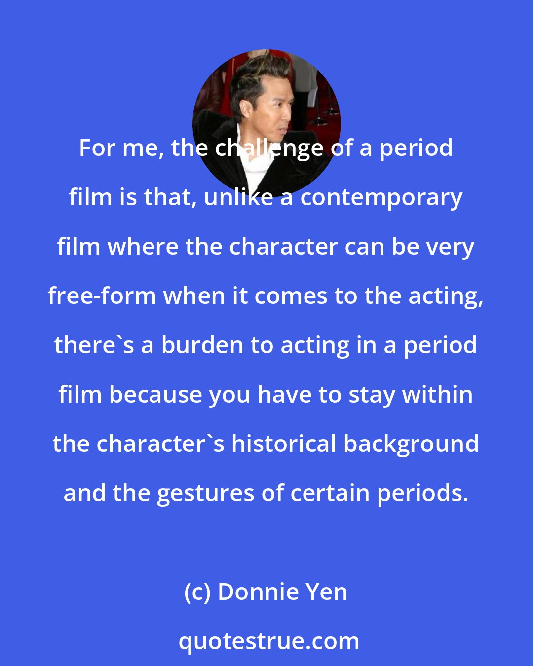 Donnie Yen: For me, the challenge of a period film is that, unlike a contemporary film where the character can be very free-form when it comes to the acting, there's a burden to acting in a period film because you have to stay within the character's historical background and the gestures of certain periods.