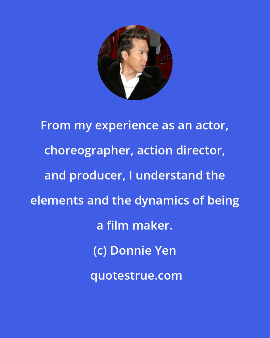 Donnie Yen: From my experience as an actor, choreographer, action director, and producer, I understand the elements and the dynamics of being a film maker.