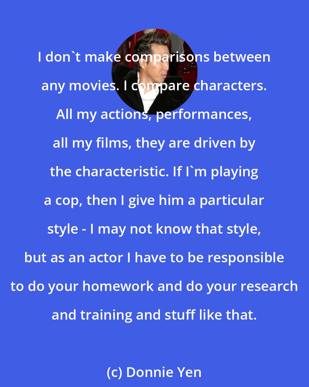 Donnie Yen: I don't make comparisons between any movies. I compare characters. All my actions, performances, all my films, they are driven by the characteristic. If I'm playing a cop, then I give him a particular style - I may not know that style, but as an actor I have to be responsible to do your homework and do your research and training and stuff like that.