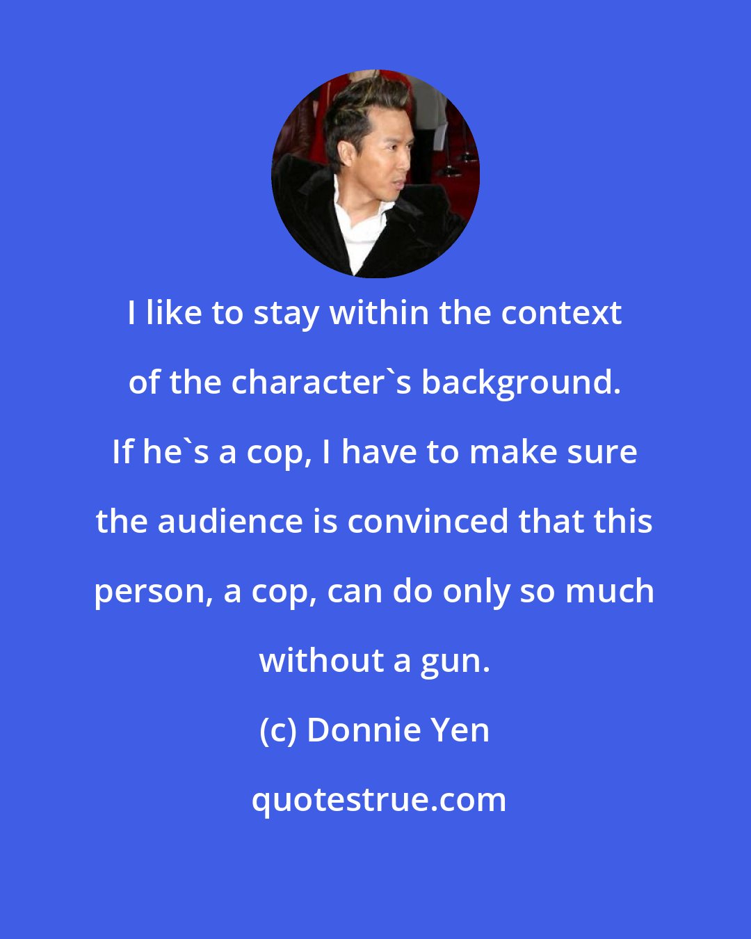 Donnie Yen: I like to stay within the context of the character's background. If he's a cop, I have to make sure the audience is convinced that this person, a cop, can do only so much without a gun.