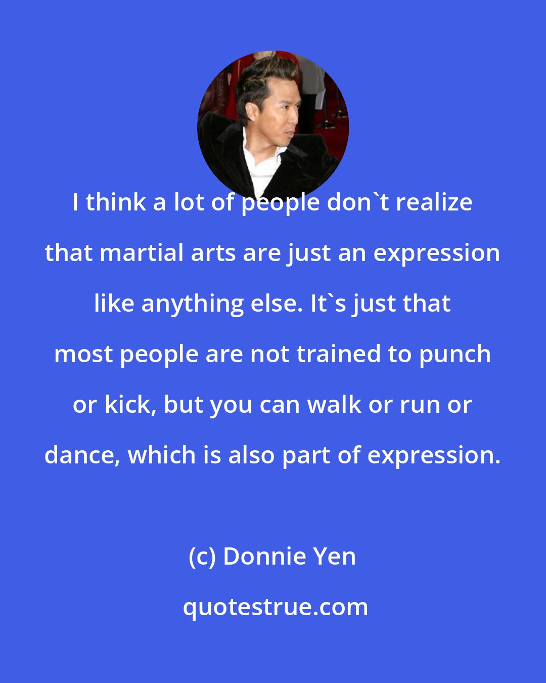 Donnie Yen: I think a lot of people don't realize that martial arts are just an expression like anything else. It's just that most people are not trained to punch or kick, but you can walk or run or dance, which is also part of expression.