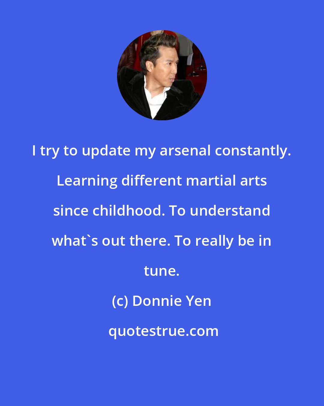 Donnie Yen: I try to update my arsenal constantly. Learning different martial arts since childhood. To understand what's out there. To really be in tune.