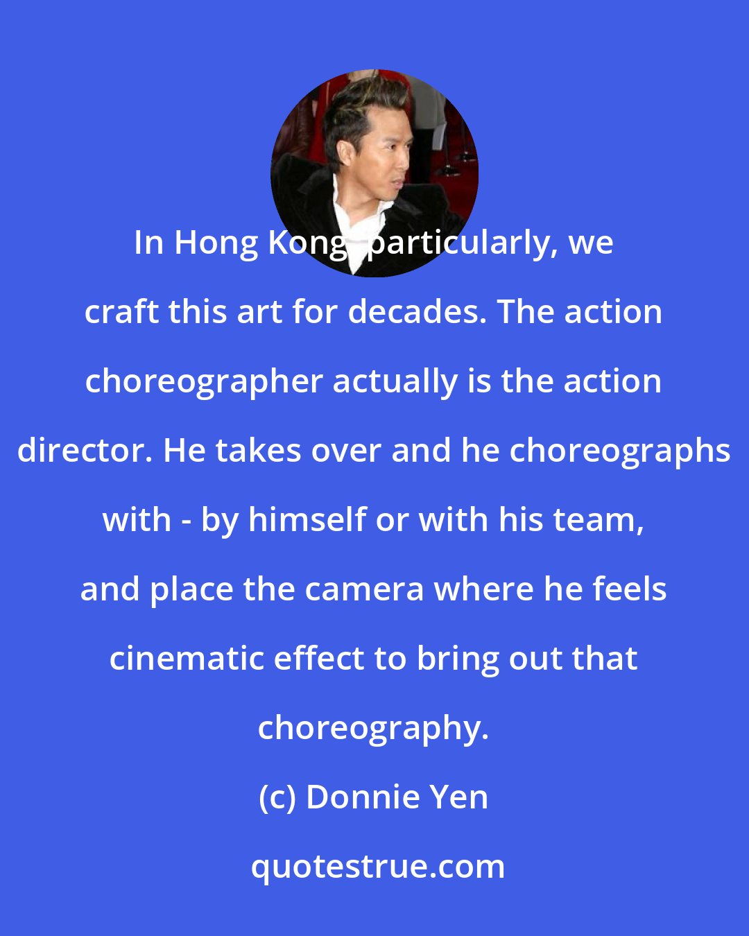 Donnie Yen: In Hong Kong, particularly, we craft this art for decades. The action choreographer actually is the action director. He takes over and he choreographs with - by himself or with his team, and place the camera where he feels cinematic effect to bring out that choreography.