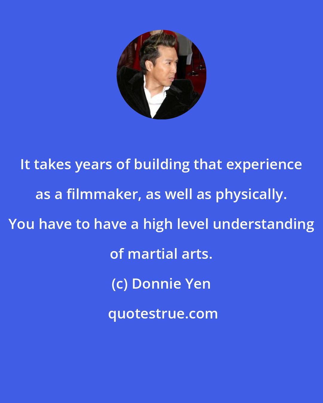 Donnie Yen: It takes years of building that experience as a filmmaker, as well as physically. You have to have a high level understanding of martial arts.