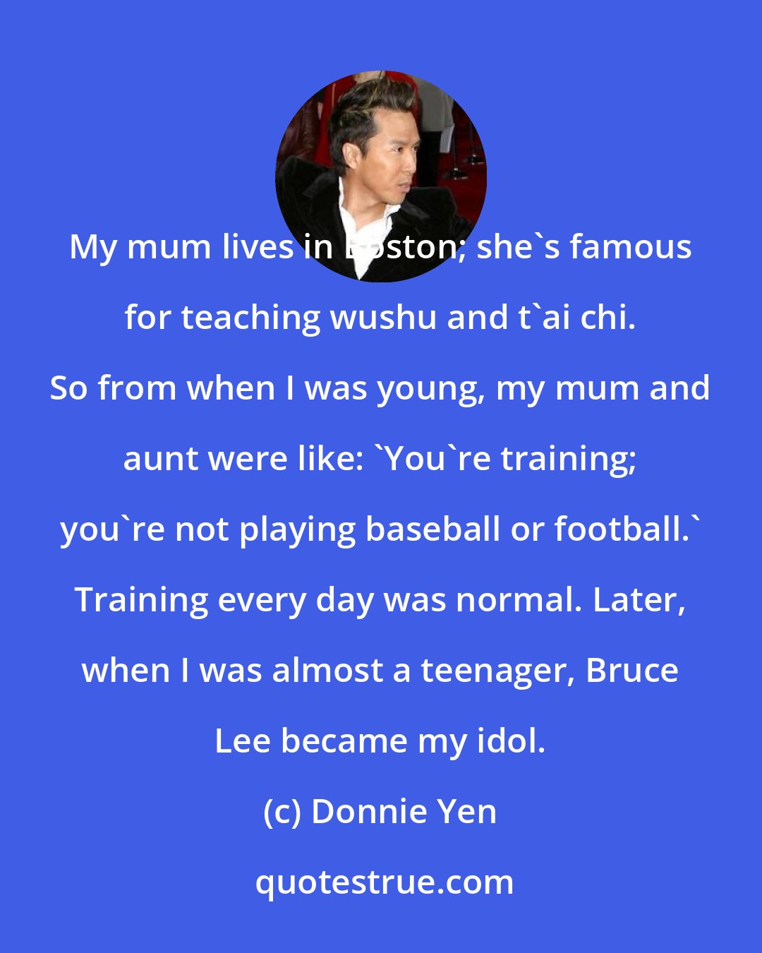 Donnie Yen: My mum lives in Boston; she's famous for teaching wushu and t'ai chi. So from when I was young, my mum and aunt were like: 'You're training; you're not playing baseball or football.' Training every day was normal. Later, when I was almost a teenager, Bruce Lee became my idol.