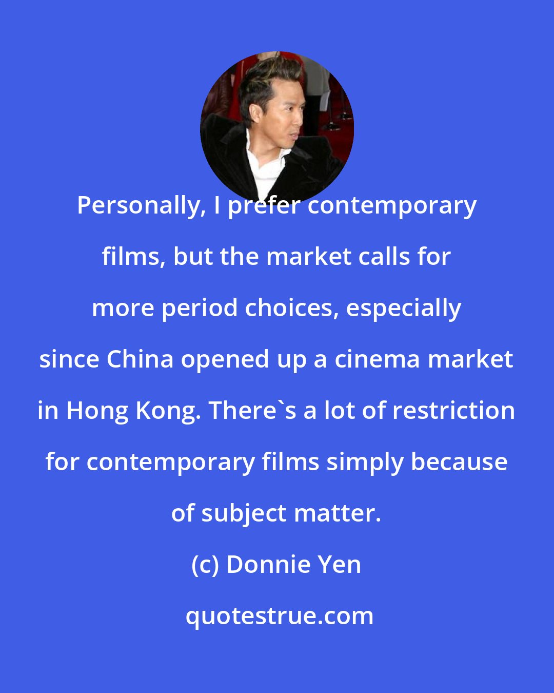 Donnie Yen: Personally, I prefer contemporary films, but the market calls for more period choices, especially since China opened up a cinema market in Hong Kong. There's a lot of restriction for contemporary films simply because of subject matter.