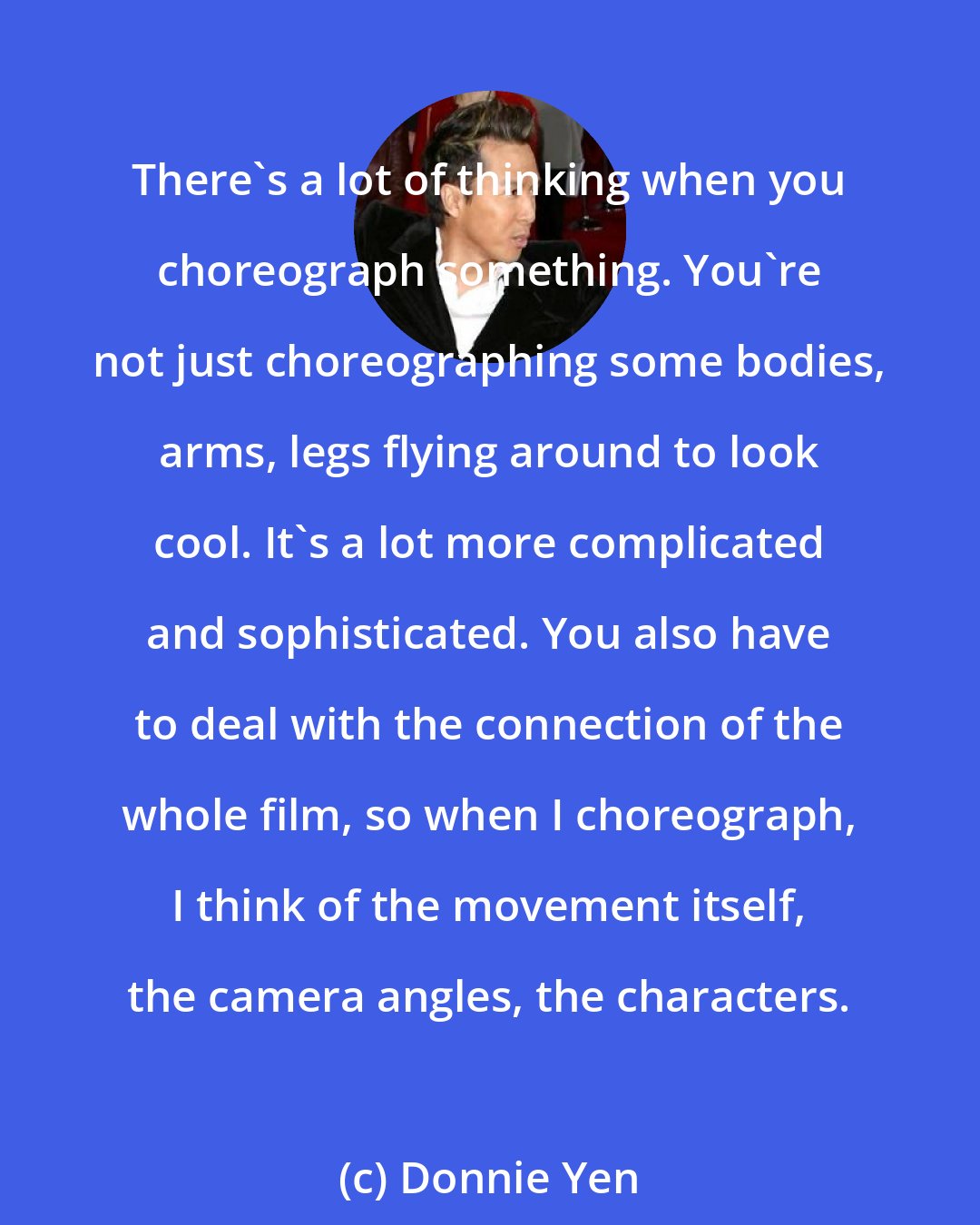 Donnie Yen: There's a lot of thinking when you choreograph something. You're not just choreographing some bodies, arms, legs flying around to look cool. It's a lot more complicated and sophisticated. You also have to deal with the connection of the whole film, so when I choreograph, I think of the movement itself, the camera angles, the characters.