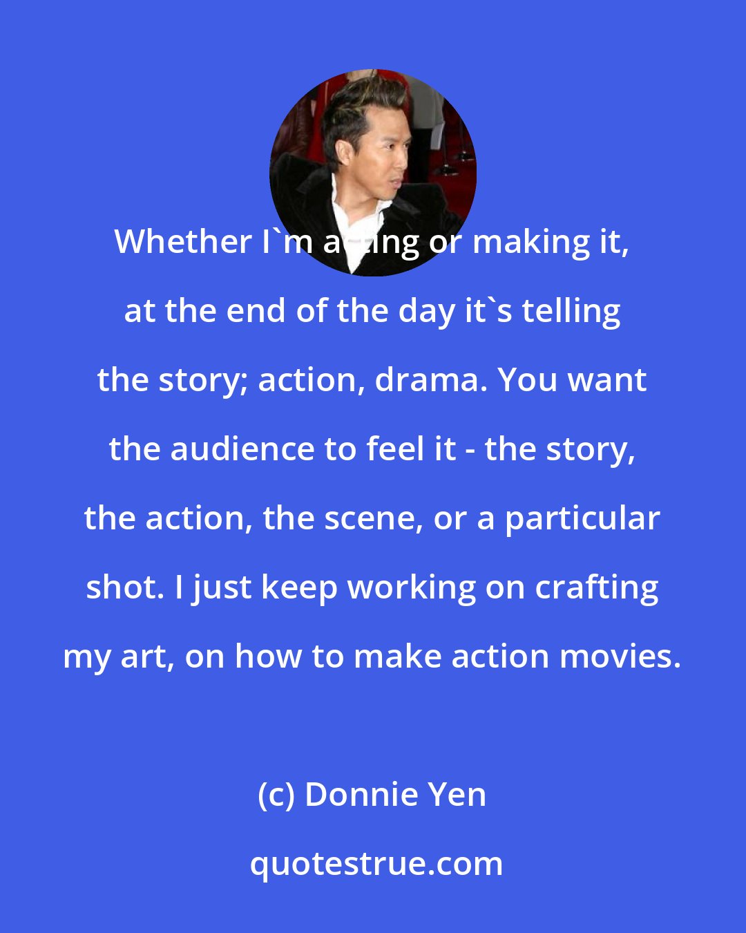 Donnie Yen: Whether I'm acting or making it, at the end of the day it's telling the story; action, drama. You want the audience to feel it - the story, the action, the scene, or a particular shot. I just keep working on crafting my art, on how to make action movies.