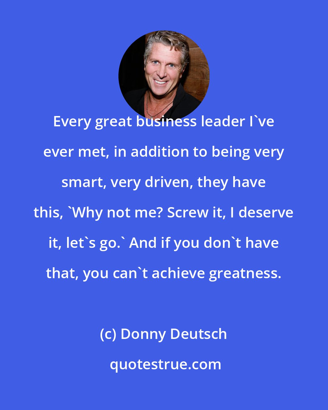Donny Deutsch: Every great business leader I've ever met, in addition to being very smart, very driven, they have this, 'Why not me? Screw it, I deserve it, let's go.' And if you don't have that, you can't achieve greatness.