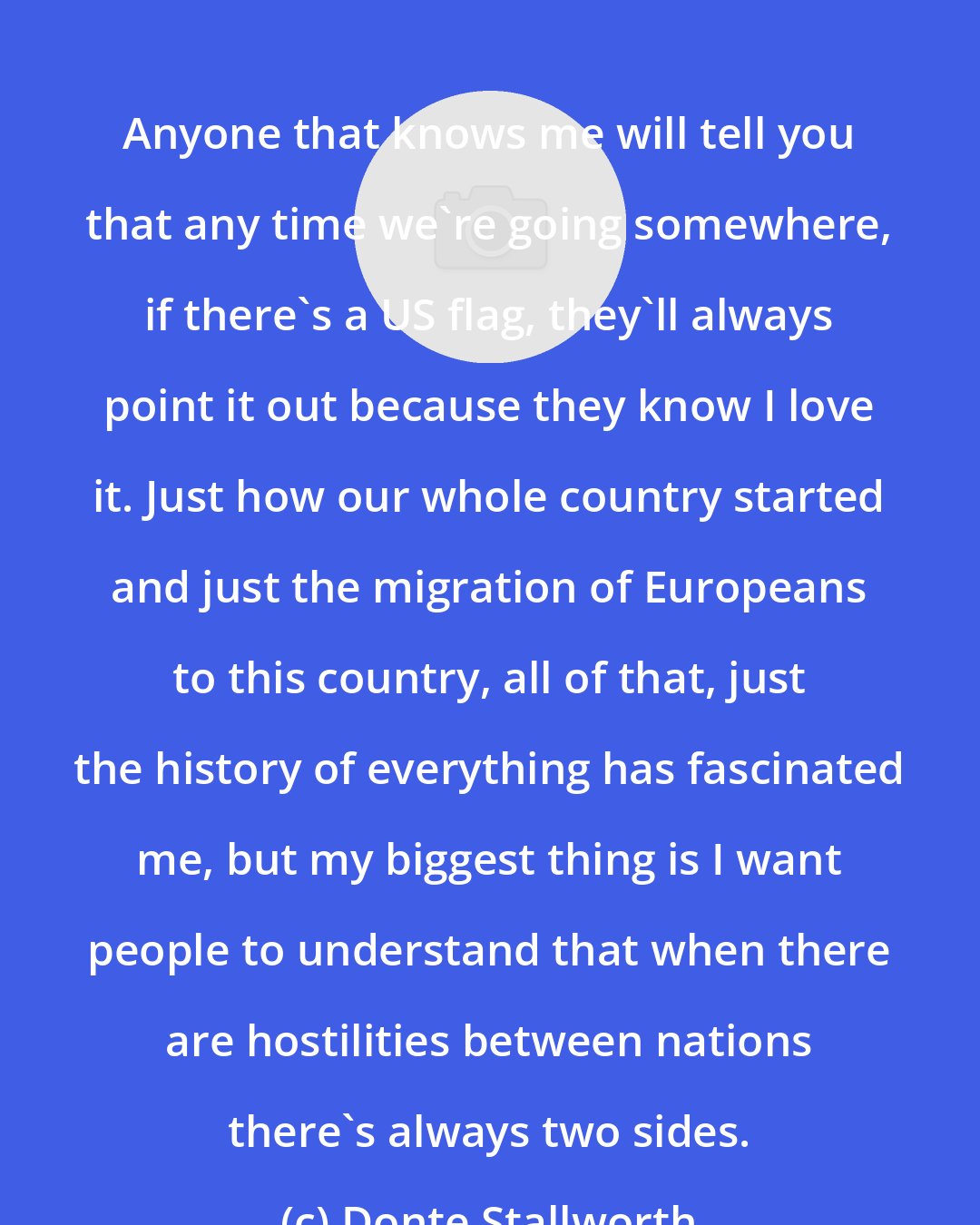 Donte Stallworth: Anyone that knows me will tell you that any time we're going somewhere, if there's a US flag, they'll always point it out because they know I love it. Just how our whole country started and just the migration of Europeans to this country, all of that, just the history of everything has fascinated me, but my biggest thing is I want people to understand that when there are hostilities between nations there's always two sides.