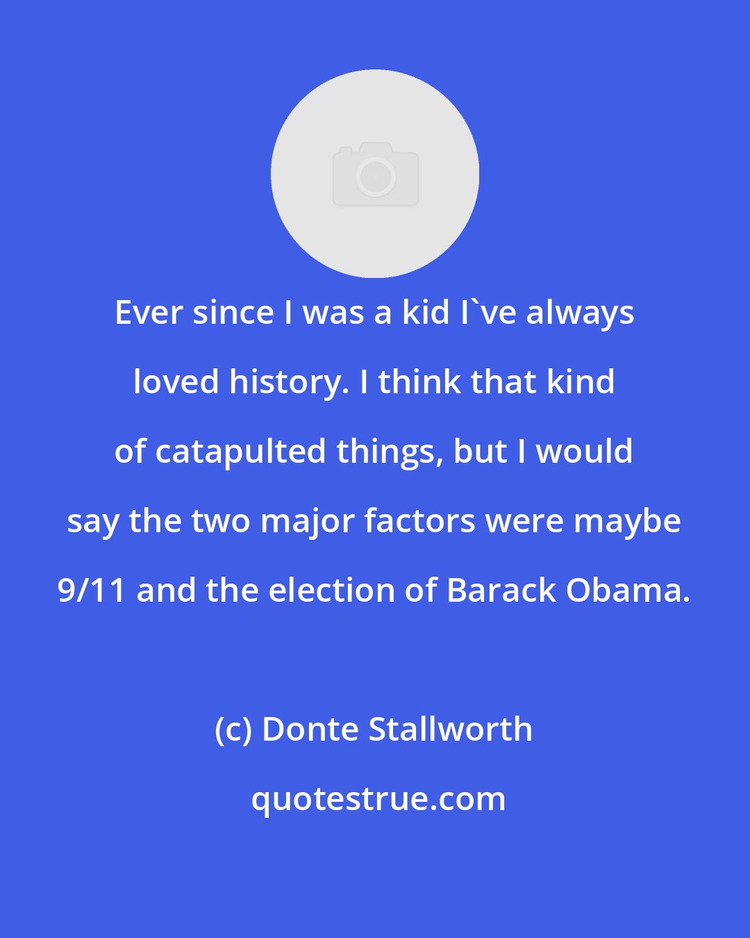 Donte Stallworth: Ever since I was a kid I've always loved history. I think that kind of catapulted things, but I would say the two major factors were maybe 9/11 and the election of Barack Obama.